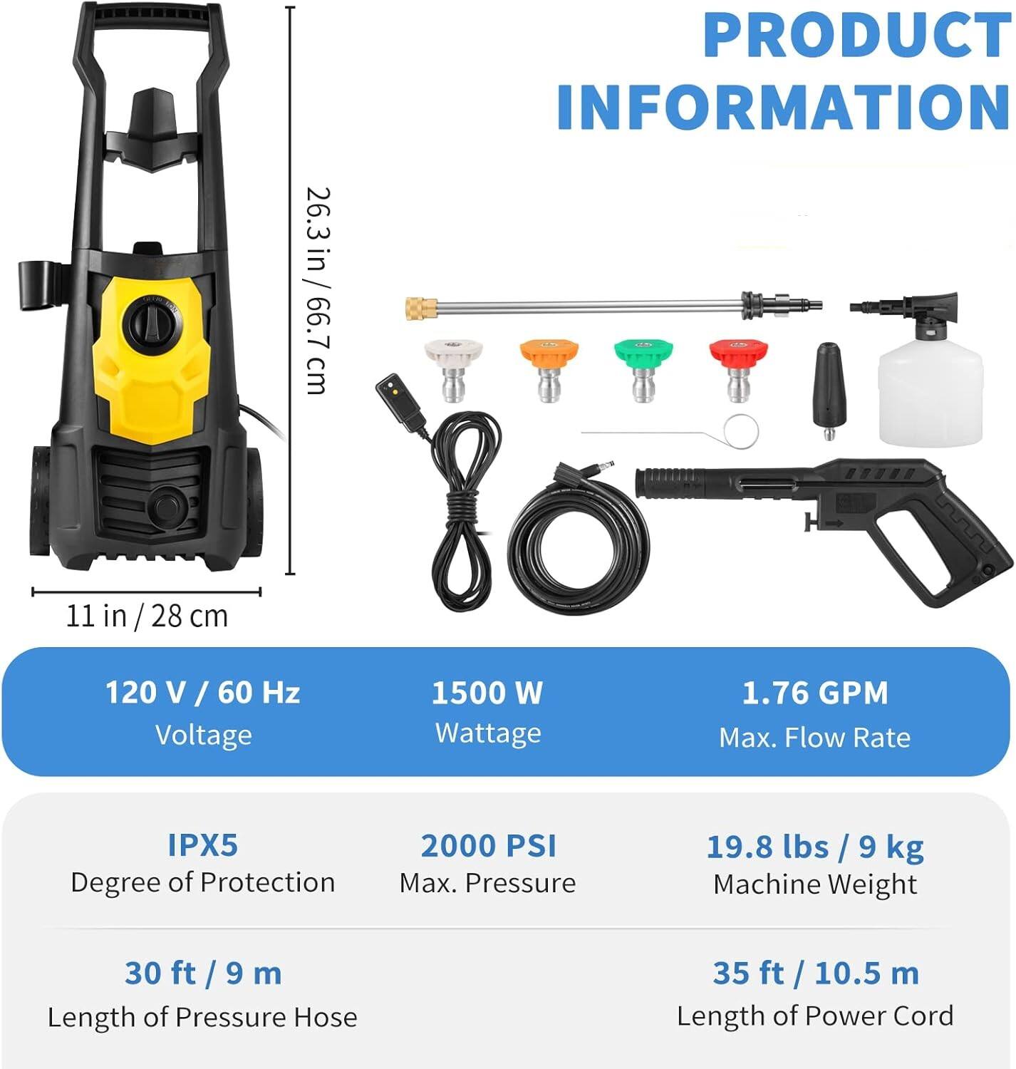 26.3in / 66.7cm, 11in / 28cm, 120V / 60Hz, 1500W, 1.76GPM, IPX5, 2000PSI, 19.8lbs / 9kg, 30ft / 9m, 35ft / 10.5m