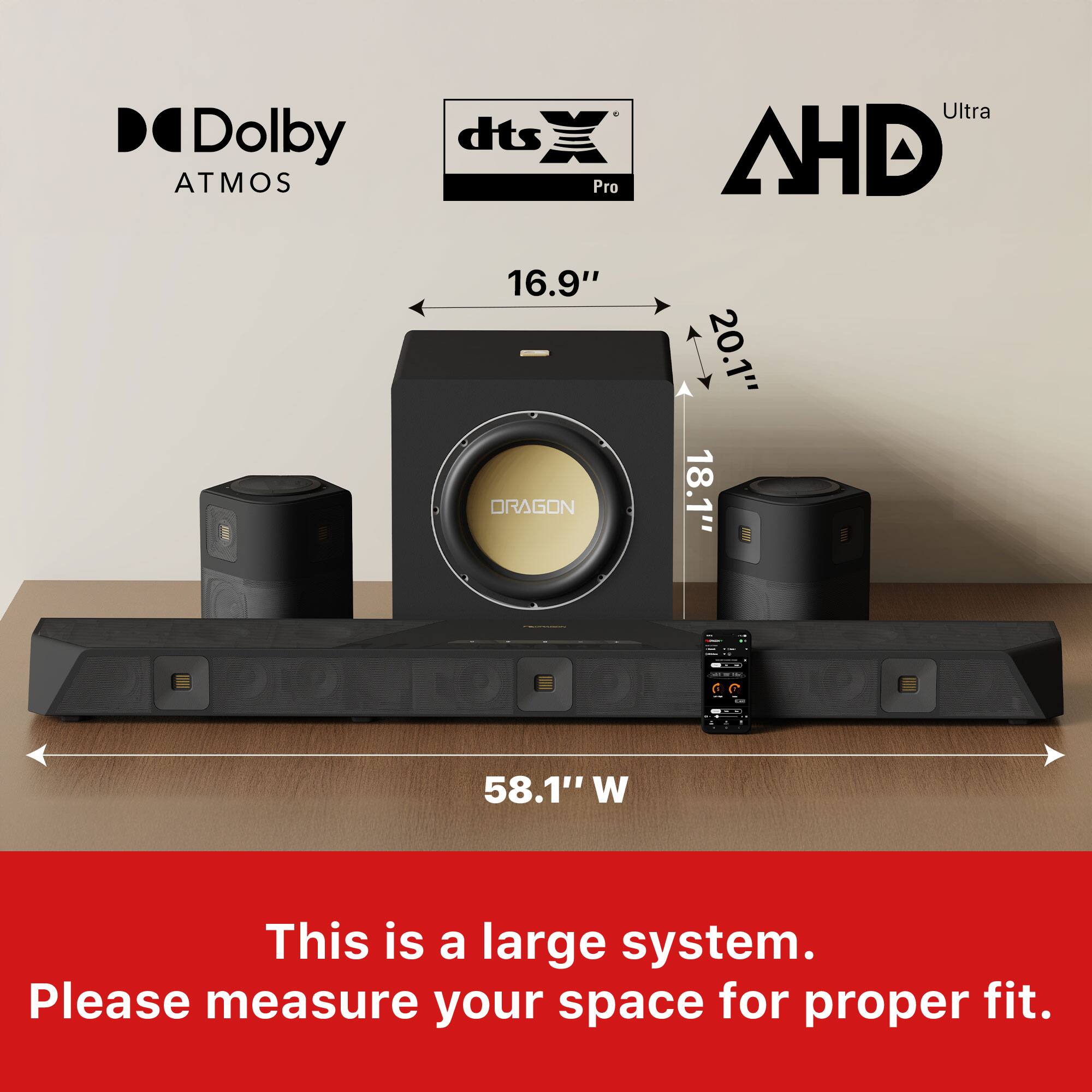 Dolby Atmos, dts Pro Ultra, AHD

16.9" x 20.1" x 18.1"  
58.1" W

This is a large system. Please measure your space for proper fit.