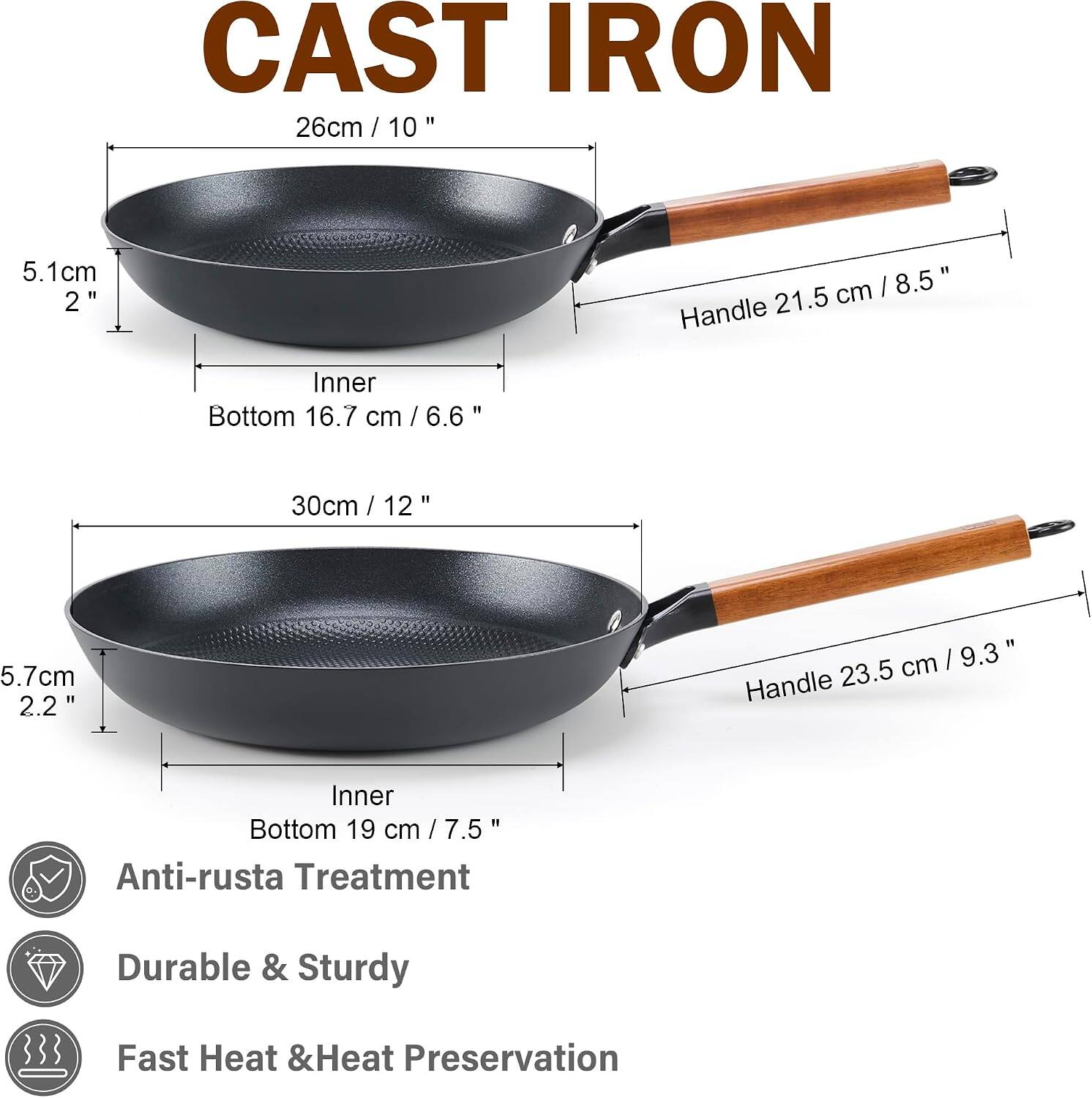 CAST IRON

26cm / 10"
5.1cm 2"
Inner Bottom 16.7 cm / 6.6"
Handle 21.5 cm / 8.5"

30cm / 12"
5.7cm 2.2"
Inner Bottom 19 cm / 7.5"
Handle 23.5 cm / 9.3"

Anti-rust Treatment
Durable & Sturdy
Fast Heat & Heat Preservation