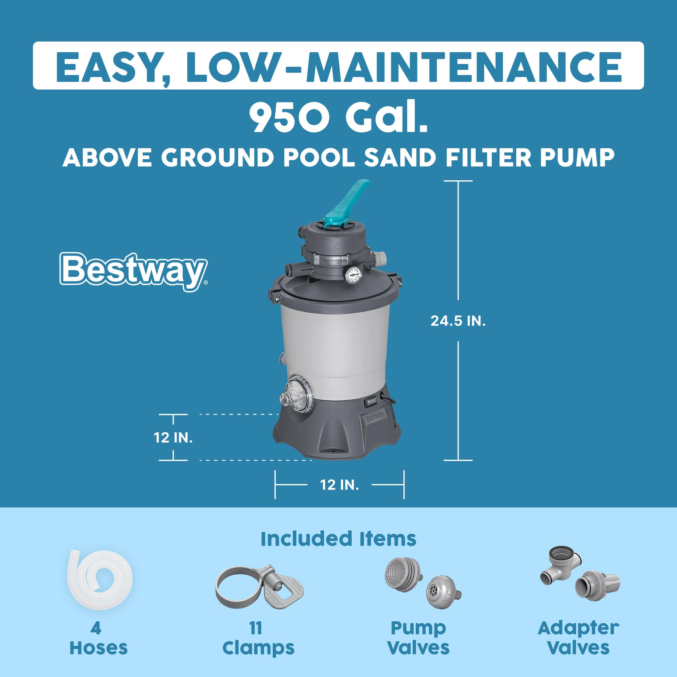 EASY, LOW-MAINTENANCE 950 Gal. ABOVE GROUND POOL SAND FILTER PUMP Bestway 24.5 IN. 12 IN. 12 IN. Included Items 4 Hoses 11 Clamps Pump Valves Adapter Valves