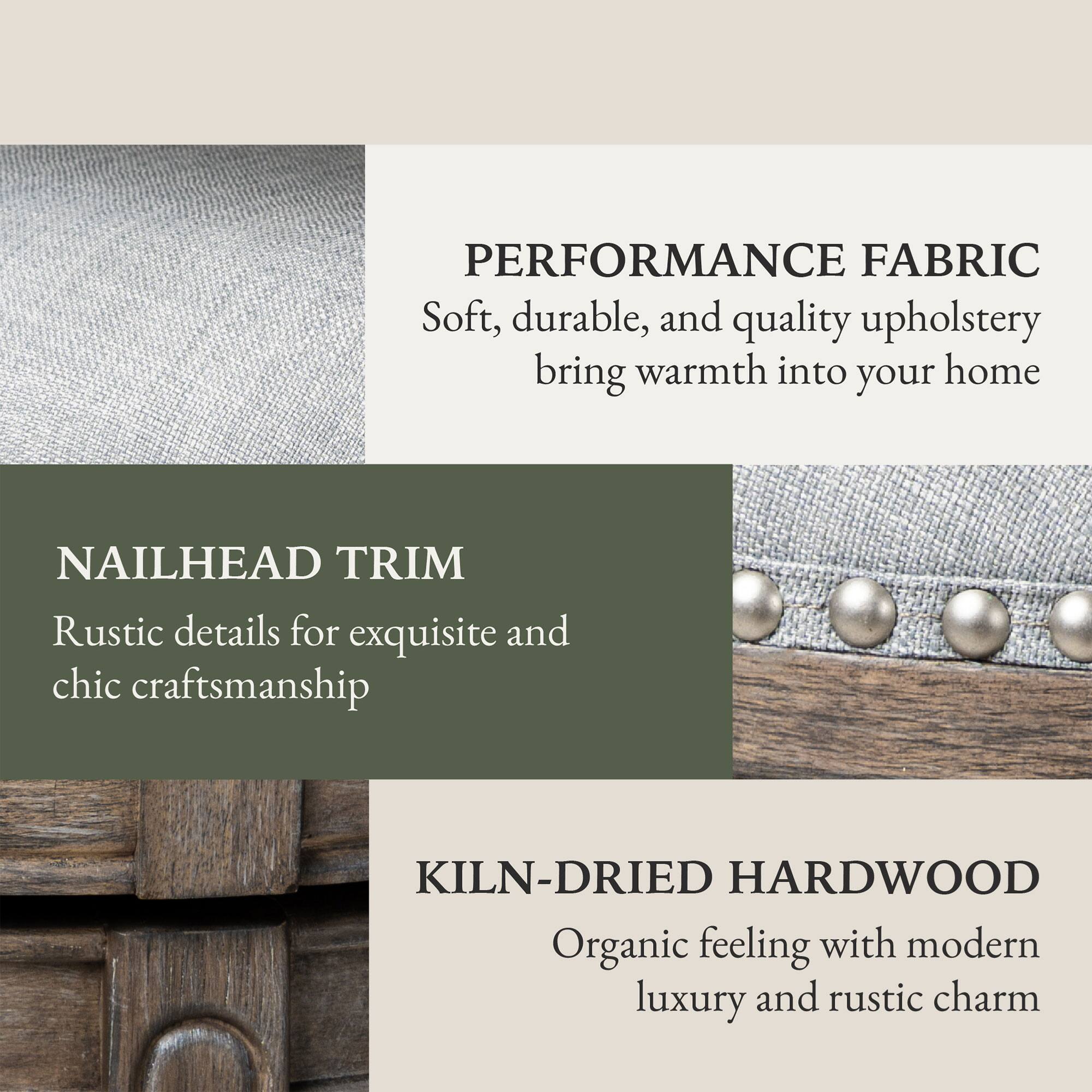 PERFORMANCE FABRIC  
Soft, durable, and quality upholstery bring warmth into your home  

NAILHEAD TRIM  
Rustic details for exquisite and chic craftsmanship  

KILN-DRIED HARDWOOD  
Organic feeling with modern luxury and rustic charm