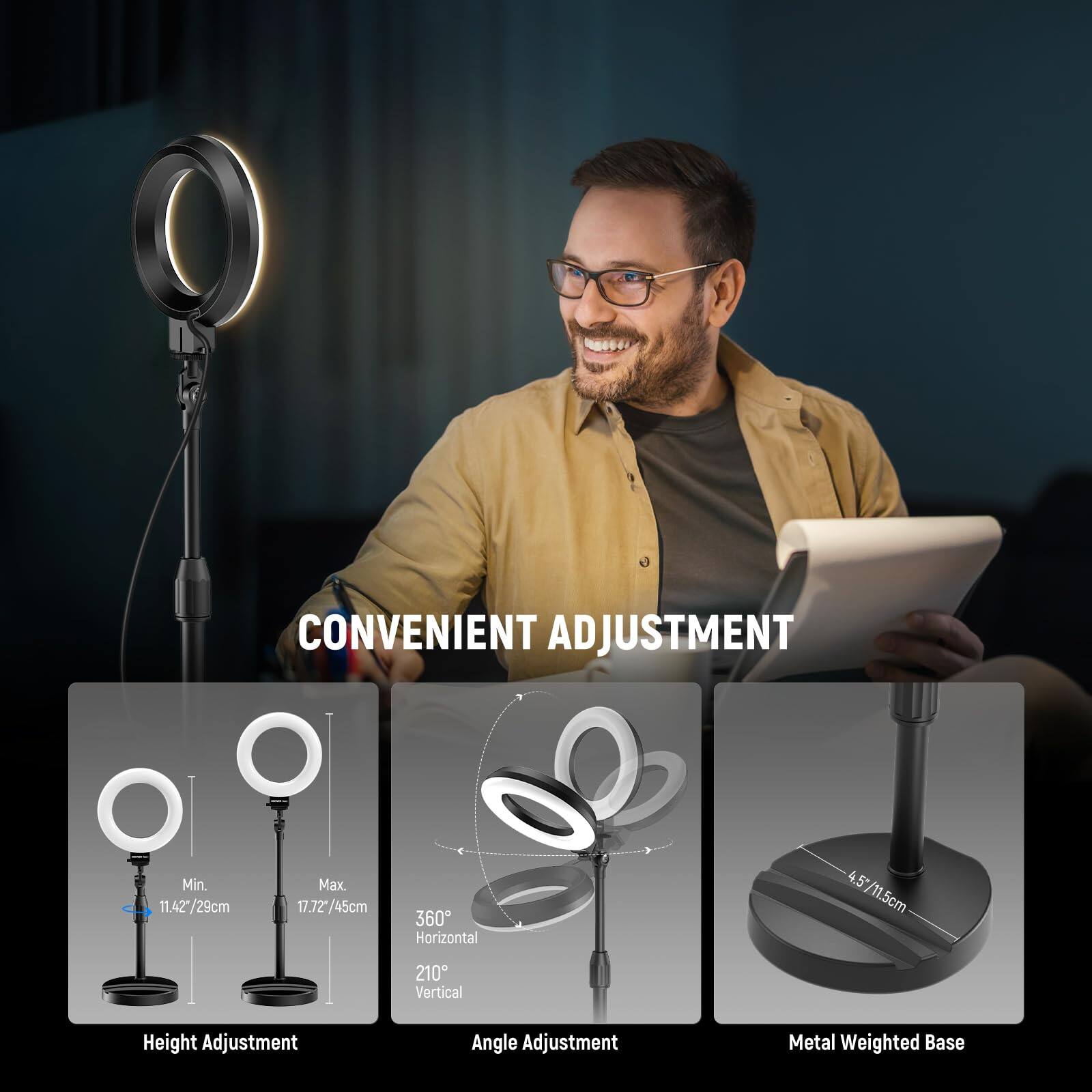 CONVENIENT ADJUSTMENT

- Min. 11.42"/29cm
- Max. 17.72"/45cm
- 360° Horizontal
- 210° Vertical
- Height Adjustment
- Angle Adjustment
- Metal Weighted Base