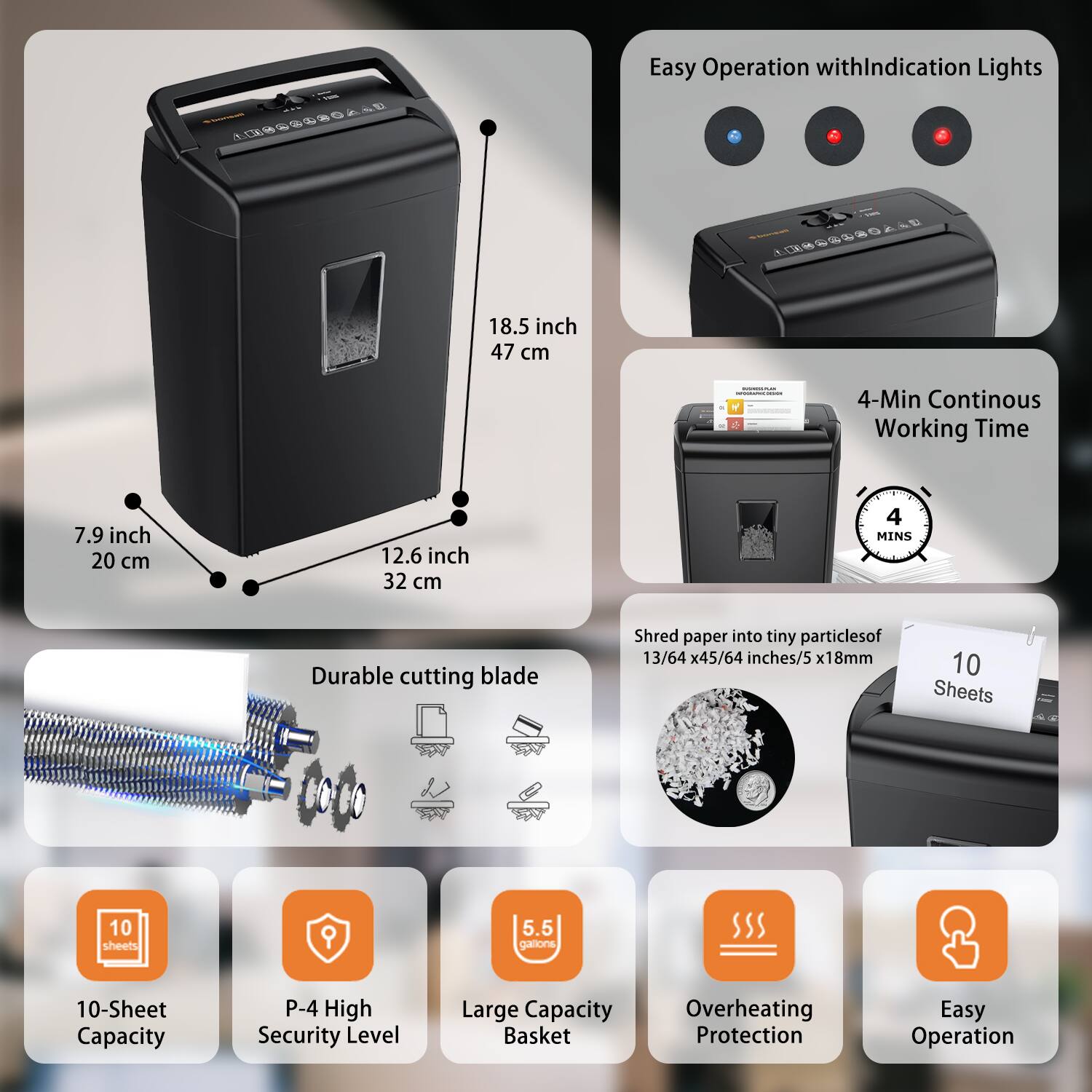 Easy Operation with Indication Lights

18.5 inch / 47 cm

7.9 inch / 20 cm

12.6 inch / 32 cm

4-Min Continuous Working Time

Durable cutting blade

Shred paper into tiny particles of 13/64 x 45/64 inches / 5 x 18mm

10-Sheet Capacity

P-4 High Security Level

Large Capacity Basket

Overheating Protection

Easy Operation