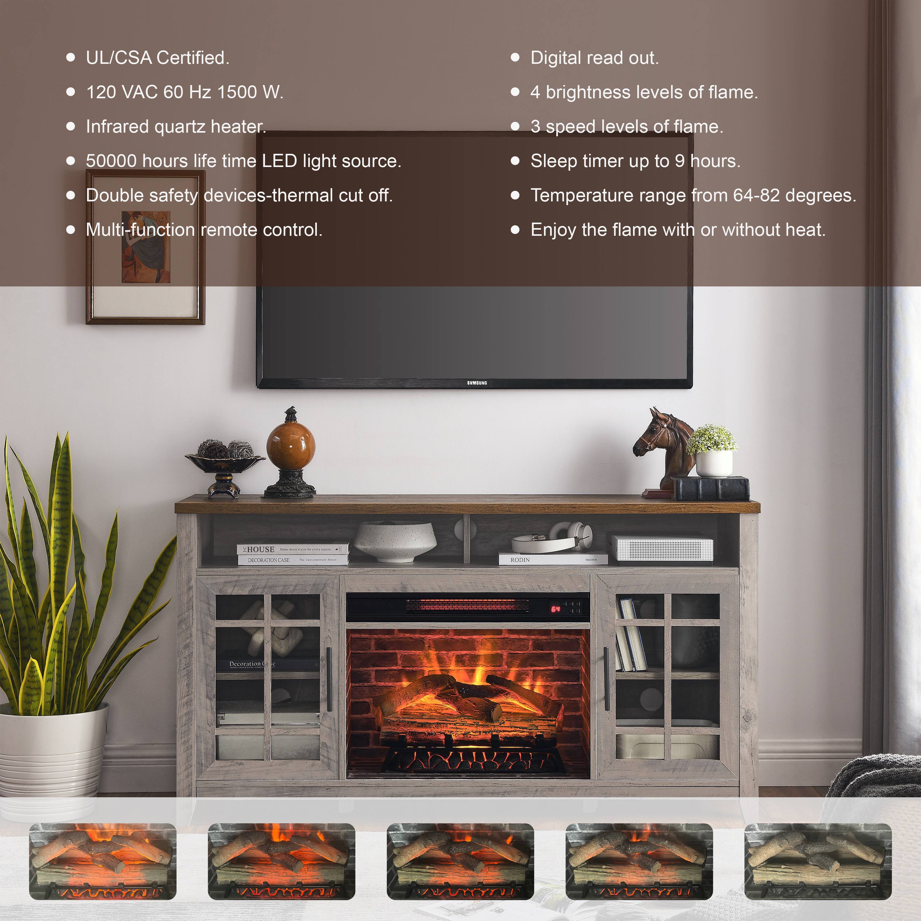 - UL/CSA Certified.
- 120 VAC 60 Hz 1500 W.
- Infrared quartz heater.
- 50000 hours life time LED light source.
- Double safety devices-thermal cut off.
- Multi-function remote control.
- Digital read out.
- 4 brightness levels of flame.
- 3 speed levels of flame.
- Sleep timer up to 9 hours.
- Temperature range from 64-82 degrees.
- Enjoy the flame with or without heat.