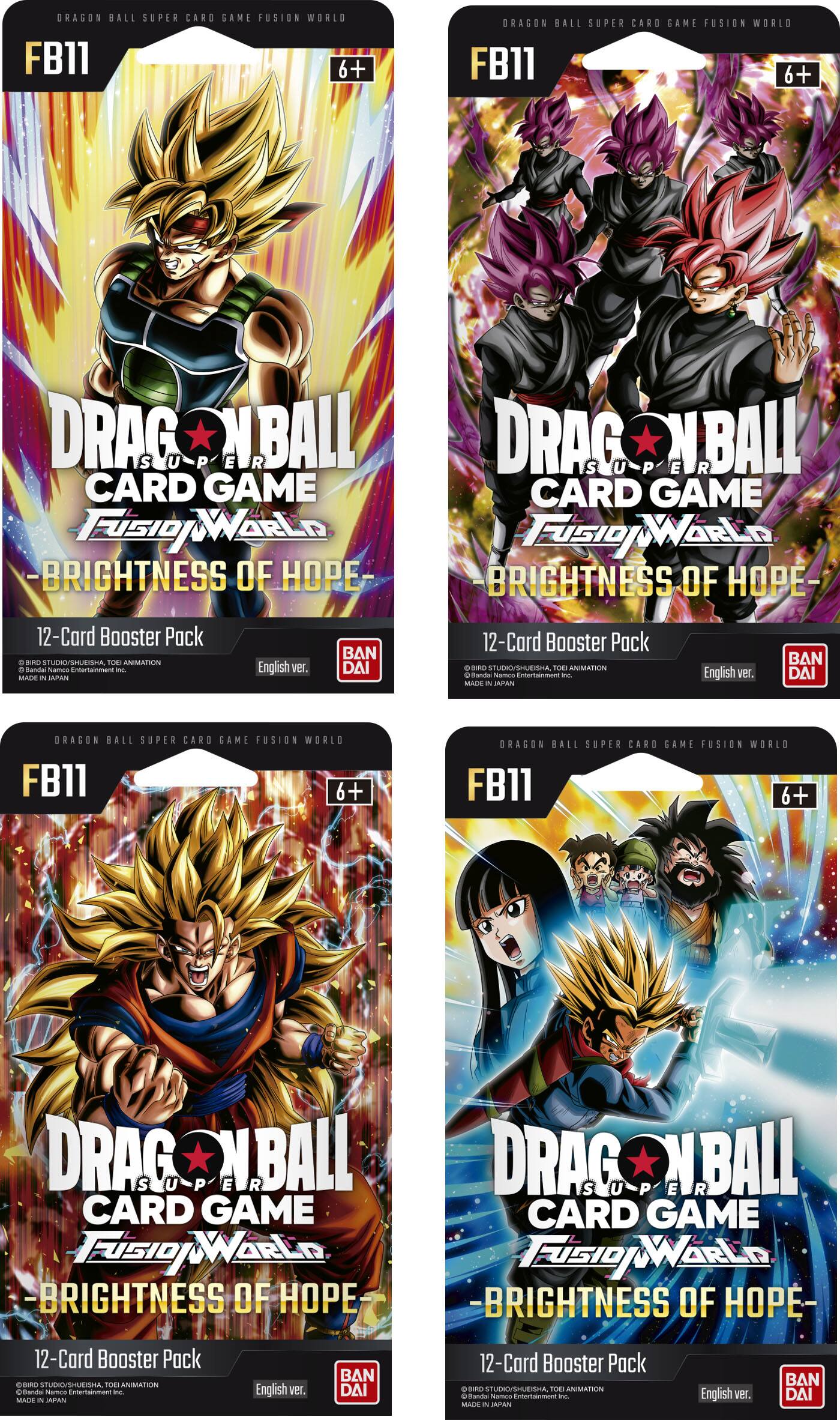 DRAGON BALL SUPER CARD GAME FUSION WORLD FB11 6+
DRAGON BALL SUPER CARD GAME FUSION WORLD FB11 6+
DRAGON BALL SUPER CARD GAME FUSION WORLD -BRIGHTNESS OF HOPE-
DRAGON BALL SUPER CARD GAME FUSION WORLD -BRIGHTNESS OF HOPE-
12-Card Booster Pack
© BIRD STUDIO/SUISHA, TOEI ANIMATION
© Bandai Namco Entertainment Inc.
MADE IN JAPAN
English ver.
BAN DAI