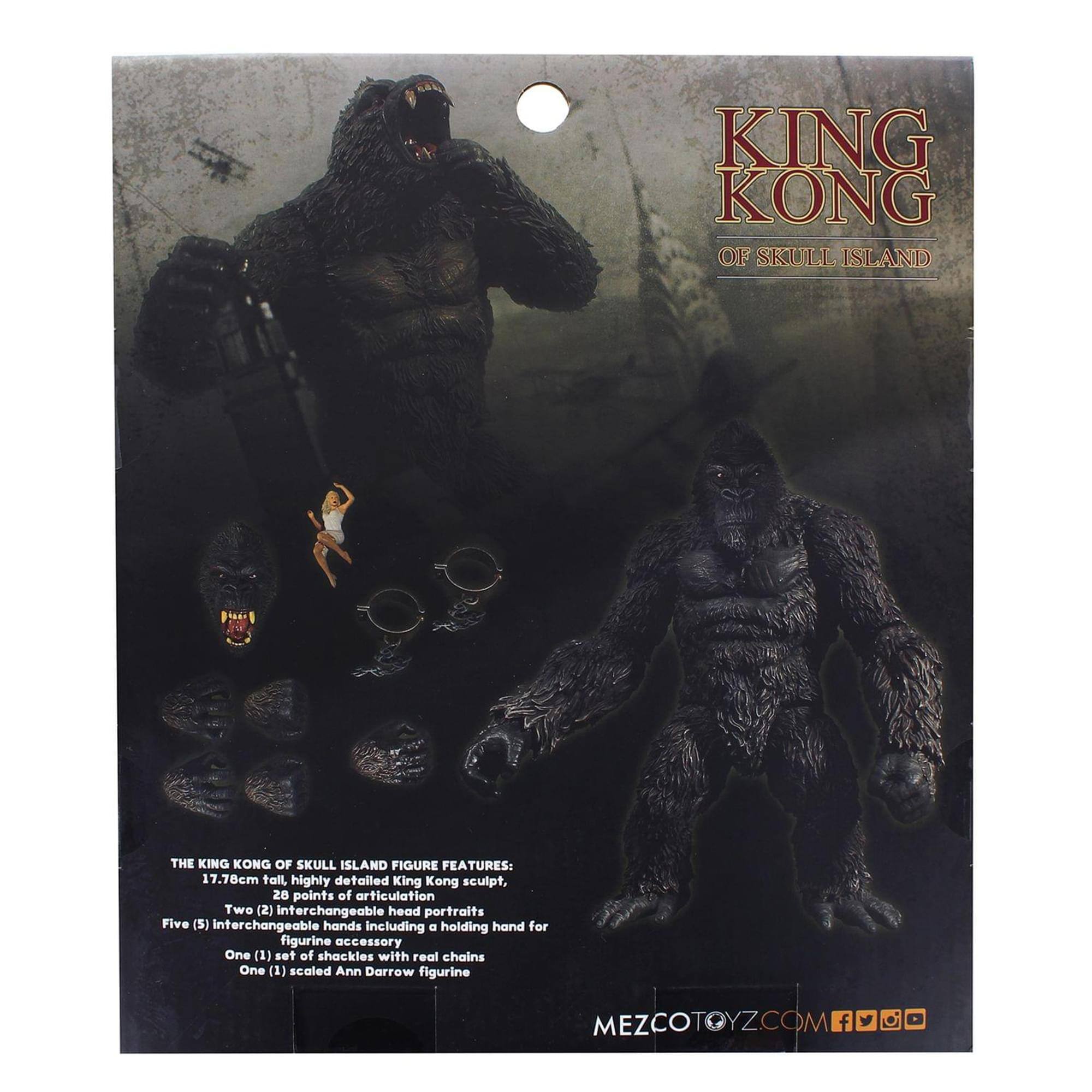 KING KONG OF SKULL ISLAND THE KING KONG OF SKULL ISLAND FIGURE FEATURES: 17.70cm tall, highly detailed King Kong sculpt, 20 points of articulation Two (2) interchangeable head portraits Five (5) interchangeable hands including a holding hand for figurine accessory One (1) set of shackles with real chains One (1) scaled Ann Darrow figurine MEZCOTOYZ.COM