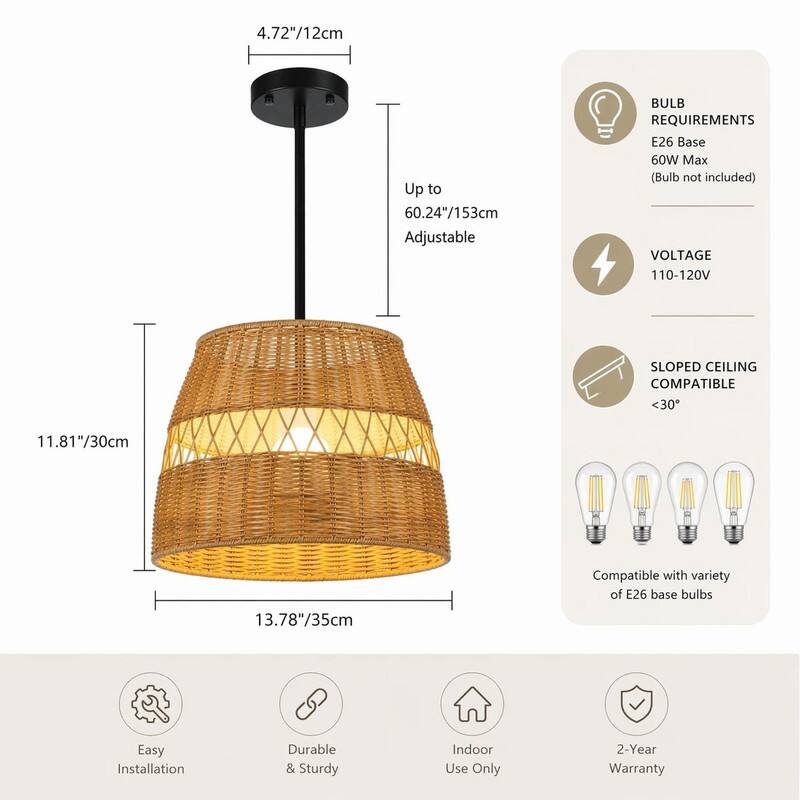 4.72"/12cm  
Up to 60.24"/153cm Adjustable  
BULB REQUIREMENTS: E26 Base, 60W Max (Bulb not included)  
VOLTAGE: 110-120V  
SLOPED CEILING COMPATIBLE: <30°  
11.81"/30cm  
Compatible with variety of E26 base bulbs  
13.78"/35cm  
Easy Installation  
Durable & Sturdy  
Indoor Use Only  
2-Year Warranty