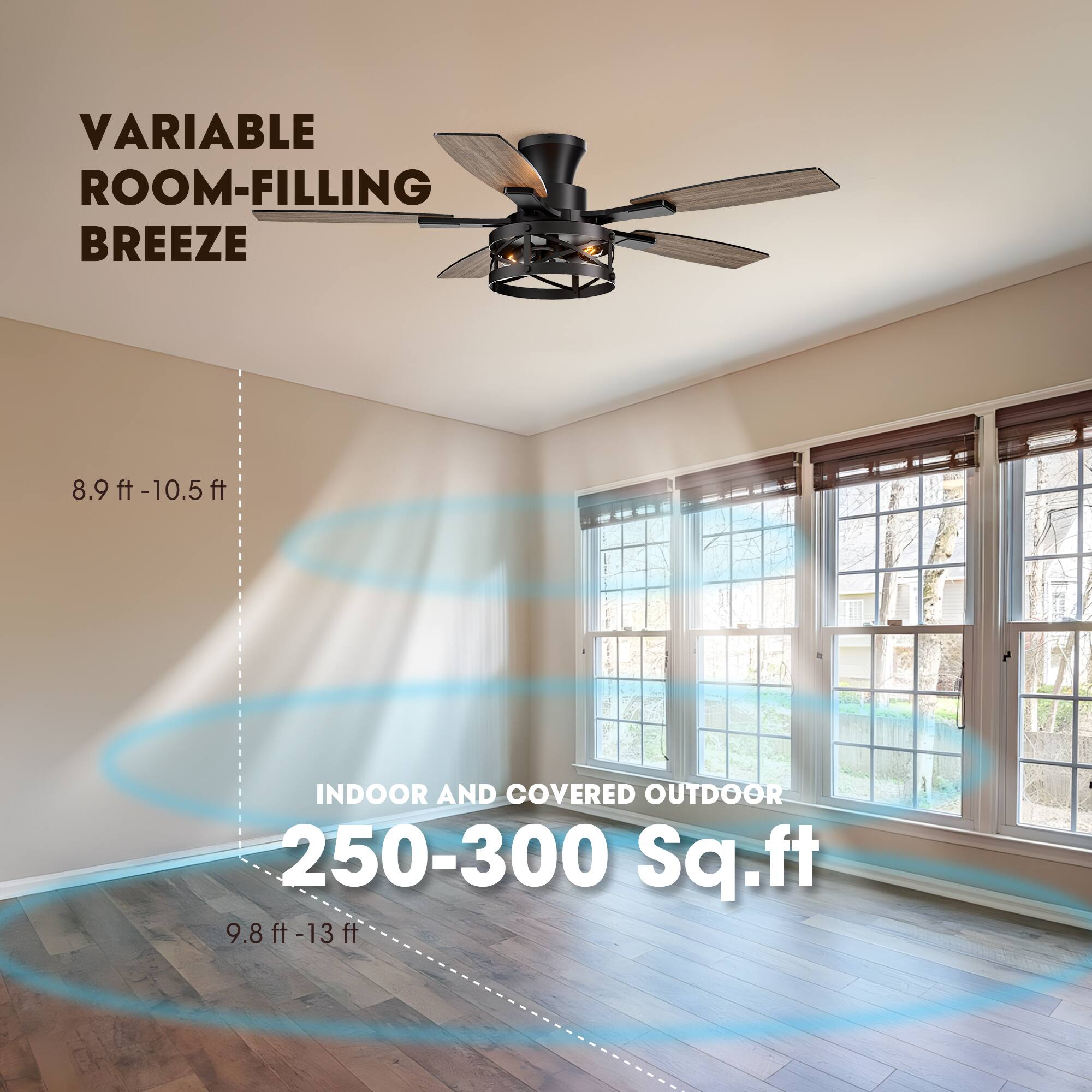 VARIABLE ROOM-FILLING BREEZE

8.9 ft - 10.5 ft

INDOOR AND COVERED OUTDOOR 250-300 Sq. ft

9.8 ft - 13 ft