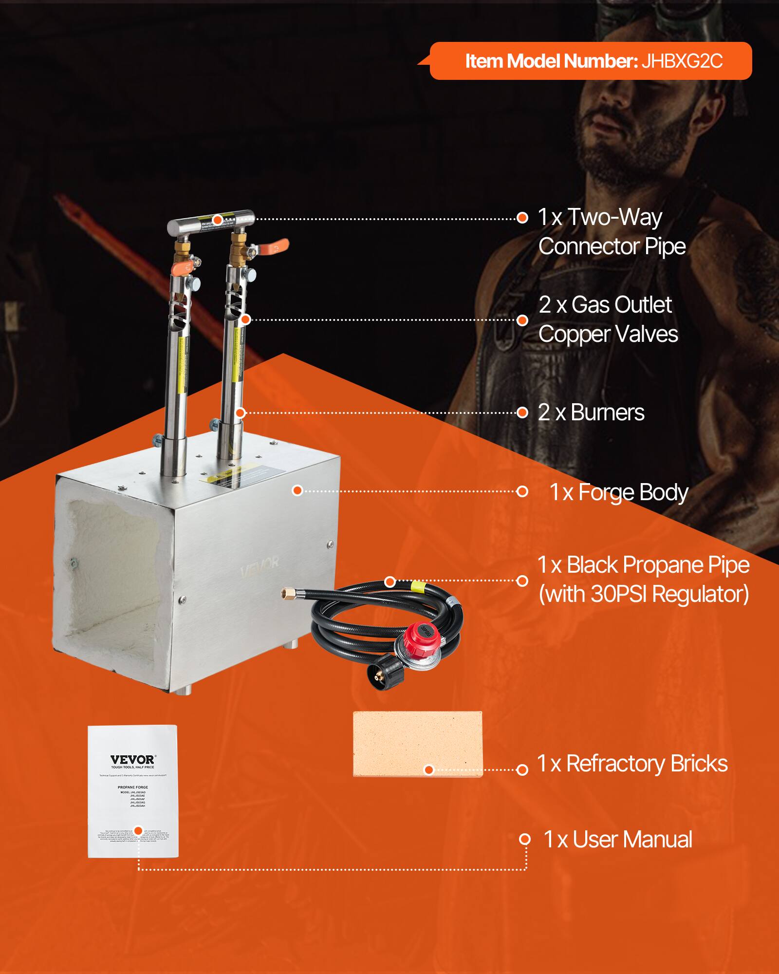 Item Model Number: JHBXG2C

- 1x Two-Way Connector Pipe
- 2 x Gas Outlet Copper Valves
- 2 x Burners
- 1x Forge Body
- 1x Black Propane Pipe (with 30PSI Regulator)
- 1x Refractory Bricks
- 1x User Manual
