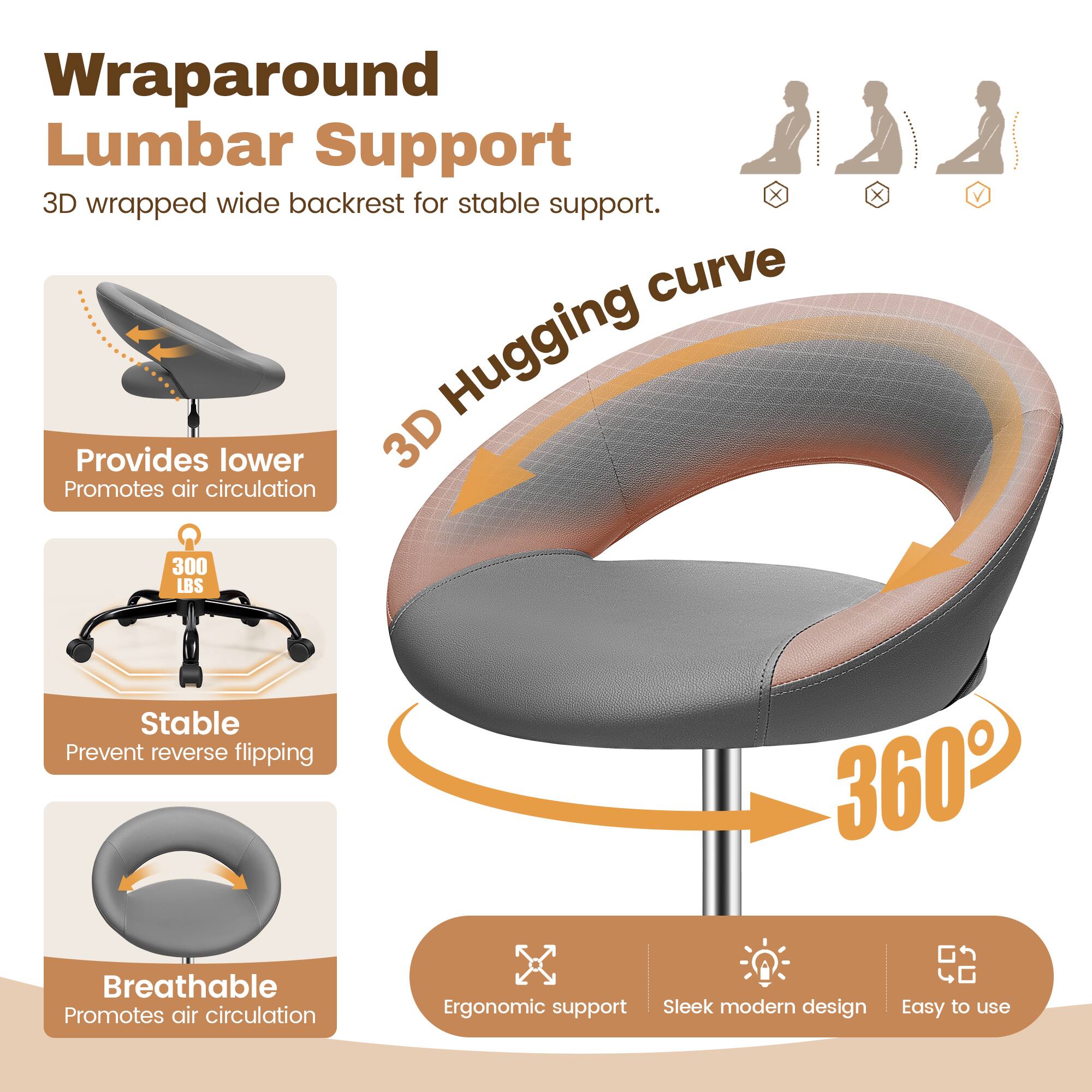 Wraparound Lumbar Support  
3D wrapped wide backrest for stable support.  

3D Hugging curve  
Provides lower back support  
Promotes air circulation  

300 LBS  
Stable  
Prevent reverse flipping  

Breathable  
Promotes air circulation  

Ergonomic support  
Sleek modern design  
Easy to use