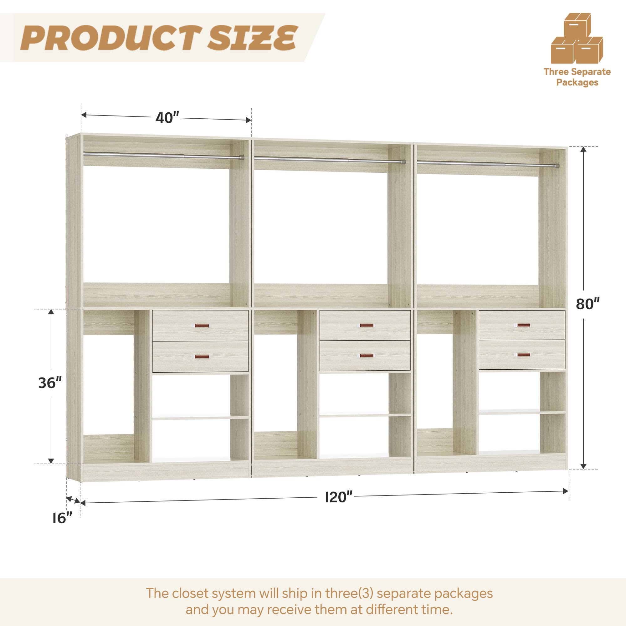 PRODUCT SIZE

Three Separate Packages

40" 80" 36" 16" 120"

The closet system will ship in three(3) separate packages and you may receive them at different time.