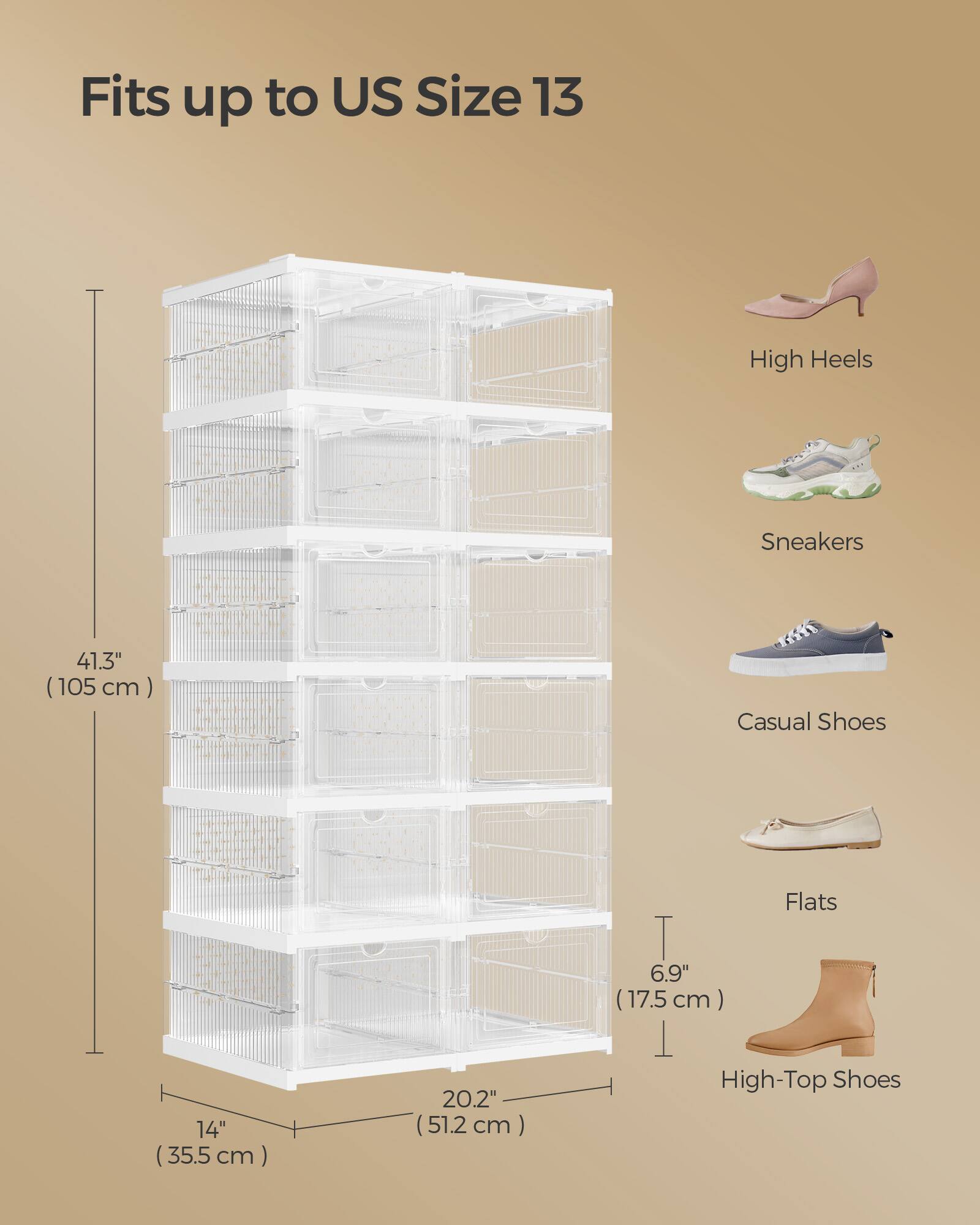 Fits up to US Size 13

High Heels
Sneakers
Casual Shoes
Flats
High-Top Shoes

41.3" (105 cm)
14" (35.5 cm)
20.2" (51.2 cm)
6.9" (17.5 cm)