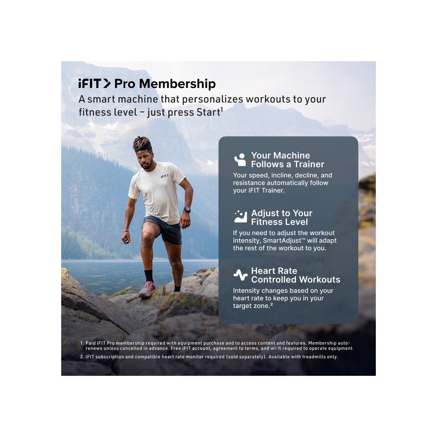 iFIT > Pro Membership  
A smart machine that personalizes workouts to your fitness level – just press Start!  

Your Machine Follows a Trainer  
Your speed, incline, decline, and resistance automatically follow your iFIT Trainer.  

Adjust to Your Fitness Level  
If you need to adjust the workout intensity, SmartAdjust™ will adapt the rest of the workout to you.  

Heart Rate Controlled Workouts  
Intensity changes based on your heart rate to keep you in your target zone.  

1. Paid iFIT Pro membership required with equipment purchase and to access content and features. Membership auto-renews unless cancelled in advance. Free iFIT account, agreement to terms, and wi-fi required to operate equipment.  
2. iFIT subscription and compatible heart rate monitor required (sold separately). Available with treadmills only.