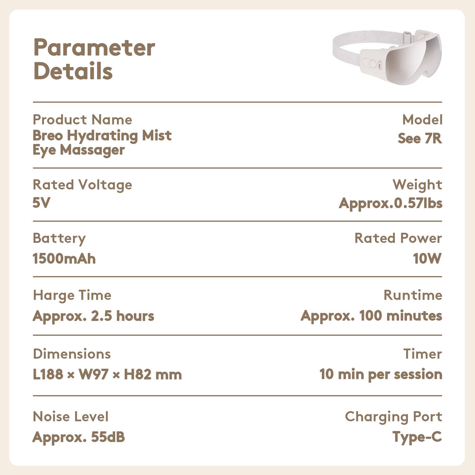 Parameter Details

Product Name: Breo Hydrating Mist Eye Massager

Model: See 7R

Rated Voltage: 5V

Weight: Approx. 0.57lbs

Battery: 1500mAh

Rated Power: 10W

Charge Time: Approx. 2.5 hours

Runtime: Approx. 100 minutes

Dimensions: L188 x W97 x H82 mm

Timer: 10 min per session

Noise Level: Approx. 55dB

Charging Port: Type-C