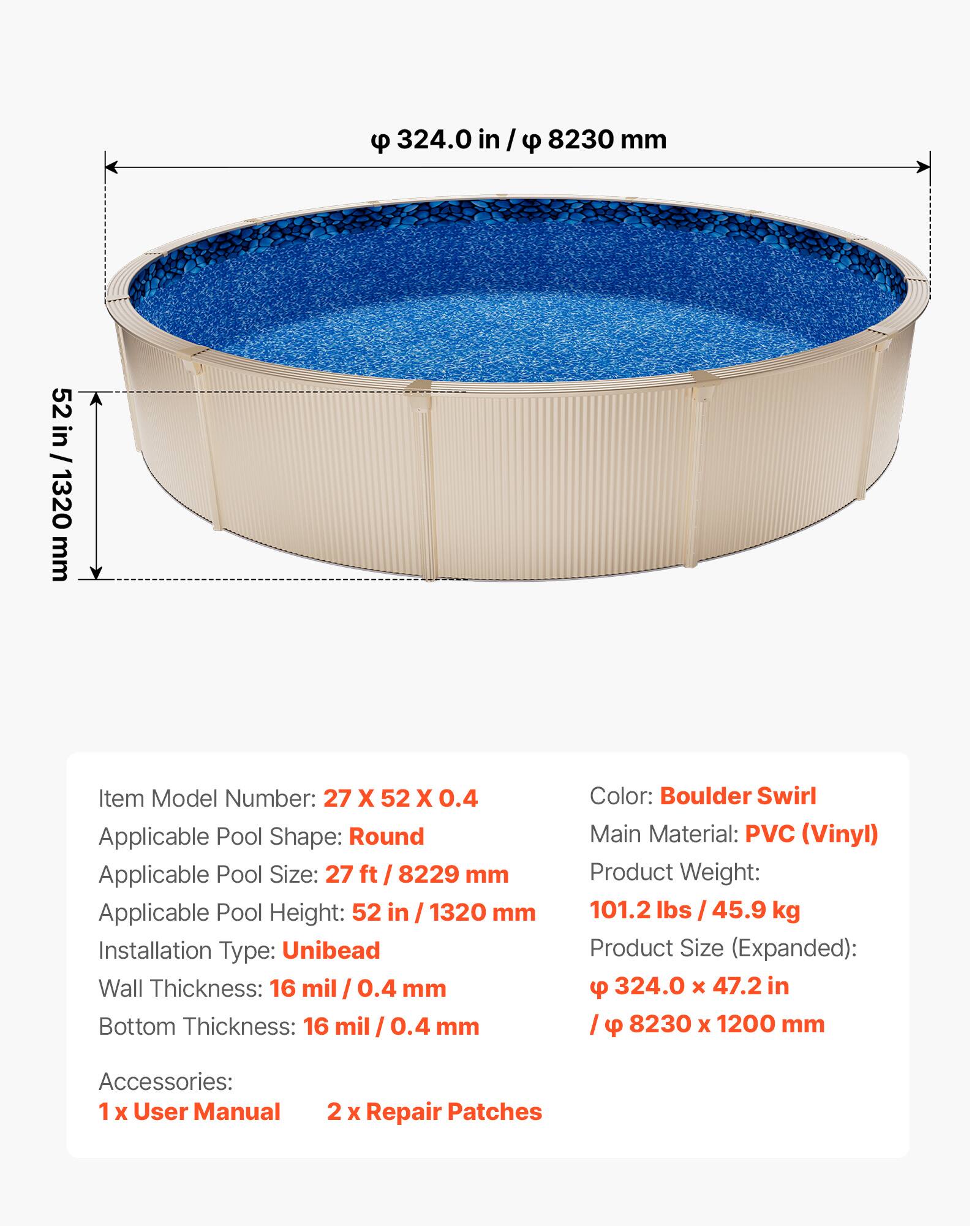- Item Model Number: 27 X 52 X 0.4
- Applicable Pool Shape: Round
- Applicable Pool Size: 27 ft / 8229 mm
- Applicable Pool Height: 52 in / 1320 mm
- Installation Type: Unibead
- Wall Thickness: 16 mil / 0.4 mm
- Bottom Thickness: 16 mil / 0.4 mm
- Color: Boulder Swirl
- Main Material: PVC (Vinyl)
- Product Weight: 101.2 lbs / 45.9 kg
- Product Size (Expanded): 324.0 x 47.2 in / 8230 x 1200 mm
- Accessories: 1 x User Manual, 2 x Repair Patches
