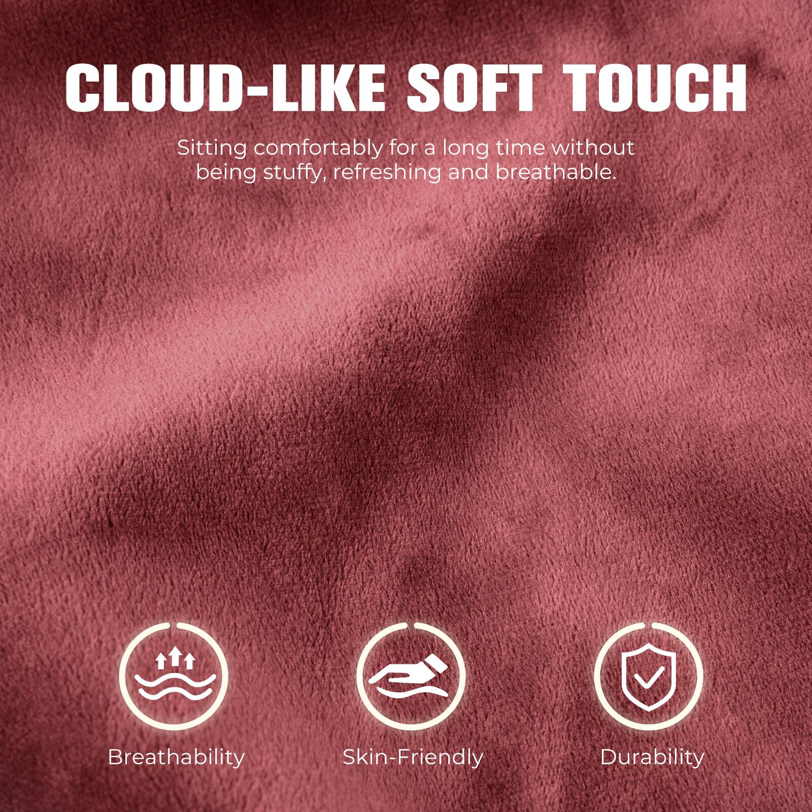 CLOUD-LIKE SOFT TOUCH  
Sitting comfortably for a long time without being stuffy, refreshing and breathable.

Breathability  
Skin-Friendly  
Durability