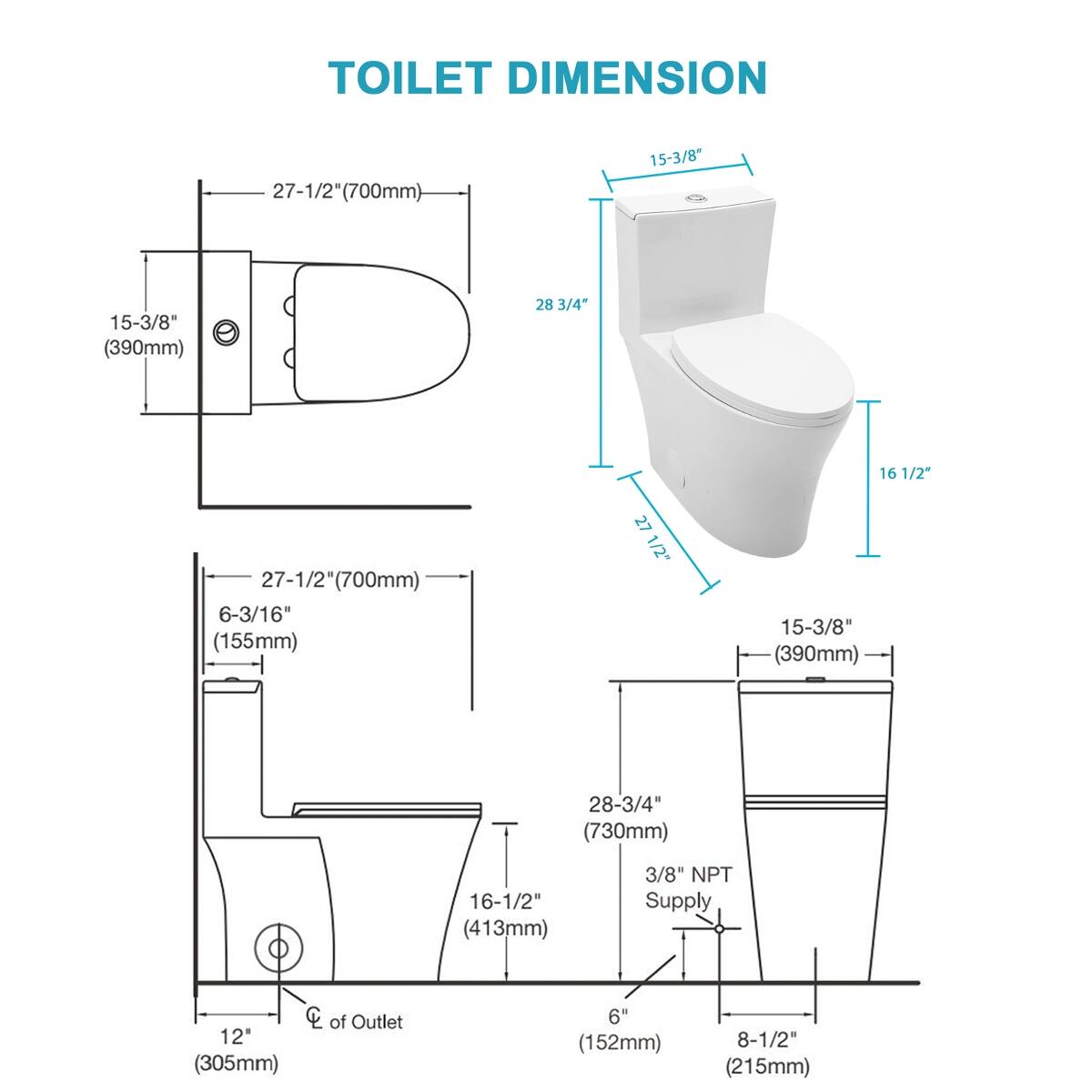 TOILET DIMENSION

- 27-1/2" (700mm)
- 15-3/8" (390mm)
- 28-3/4" (730mm)
- 16-1/2" (413mm)
- 6-3/16" (155mm)
- 3/8" NPT Supply
- CC of Outlet 12" (305mm)
- 6" (152mm)
- 8-1/2" (215mm)