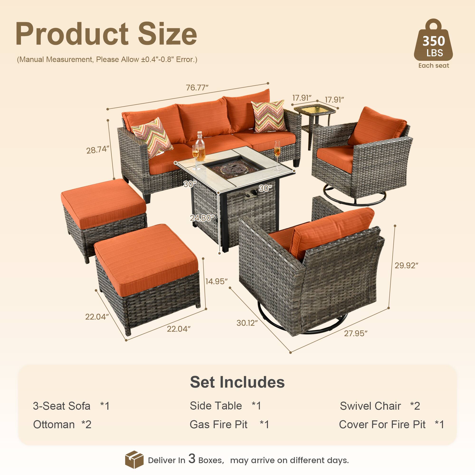 Product Size (Manual Measurement, Please Allow ±0.4"-0.8" Error.)

350 LBS Each seat

76.77"  
17.91"  
17.91"  
28.74"  
30"  
24.80"-29.92"  
14.95"  
22.04"  
22.04"  
30.12"  
27.95"

Set Includes

3-Seat Sofa *1  
Side Table *1  
Swivel Chair *2  
Ottoman *2  
Gas Fire Pit *1  
Cover For Fire Pit *1  

Deliver in 3 Boxes, may arrive on different days.
