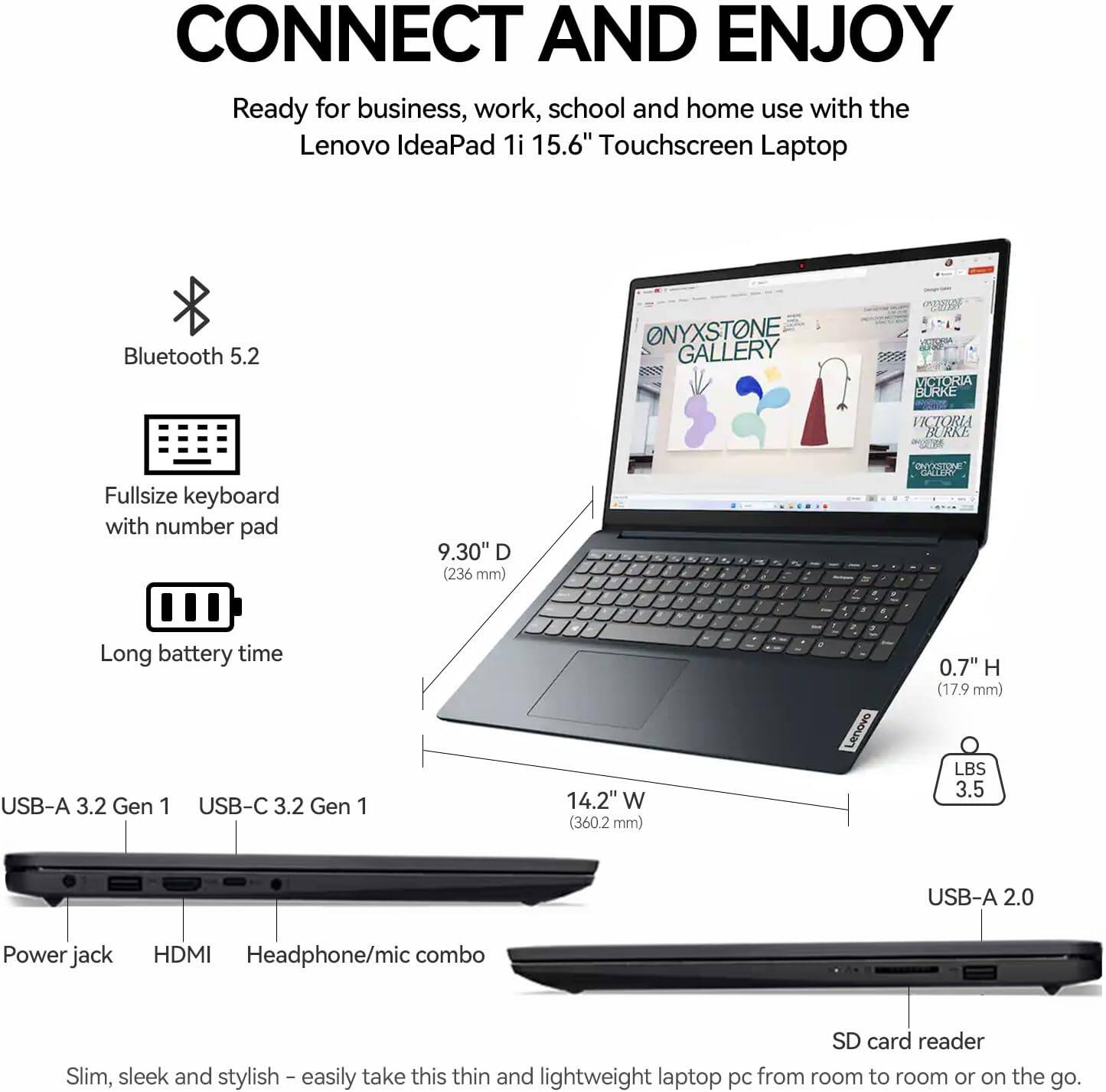 CONNECT AND ENJOY

Ready for business, work, school, and home use with the Lenovo IdeaPad 1i 15.6" Touchscreen Laptop

- Bluetooth 5.2
- Fullsize keyboard with number pad
- Long battery time
- USB-A 3.2 Gen 1
- USB-C 3.2 Gen 1
- Power jack
- HDMI
- Headphone/mic combo
- SD card reader
- USB-A 2.0

Slim, sleek, and stylish – easily take this thin and lightweight laptop PC from room to room or on the go.

Dimensions:
- 9.30" D (236 mm)
- 14.2" W (360.2 mm)
- 0.7" H (17.9 mm)
- LBS 3.5