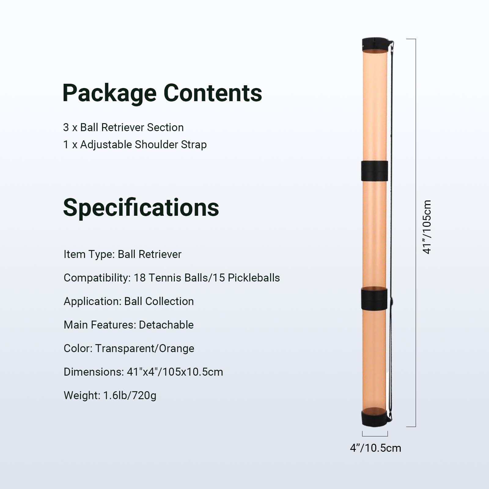 Package Contents  
3 x Ball Retriever Section  
1 x Adjustable Shoulder Strap  

Specifications  
Item Type: Ball Retriever  
Compatibility: 18 Tennis Balls/15 Pickleballs  
Application: Ball Collection  
Main Features: Detachable  
Color: Transparent/Orange  
Dimensions: 41"x4"/105x10.5cm  
Weight: 1.6lb/720g