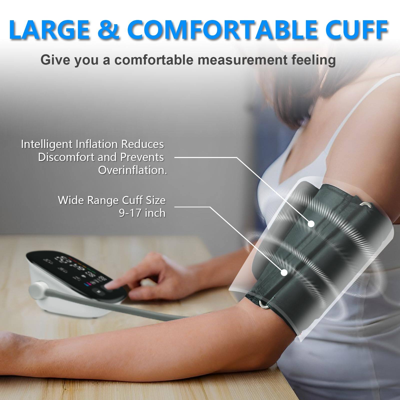LARGE & COMFORTABLE CUFF  
Give you a comfortable measurement feeling

Intelligent Inflation Reduces Discomfort and Prevents Overinflation.

Wide Range Cuff Size 9-17 inch