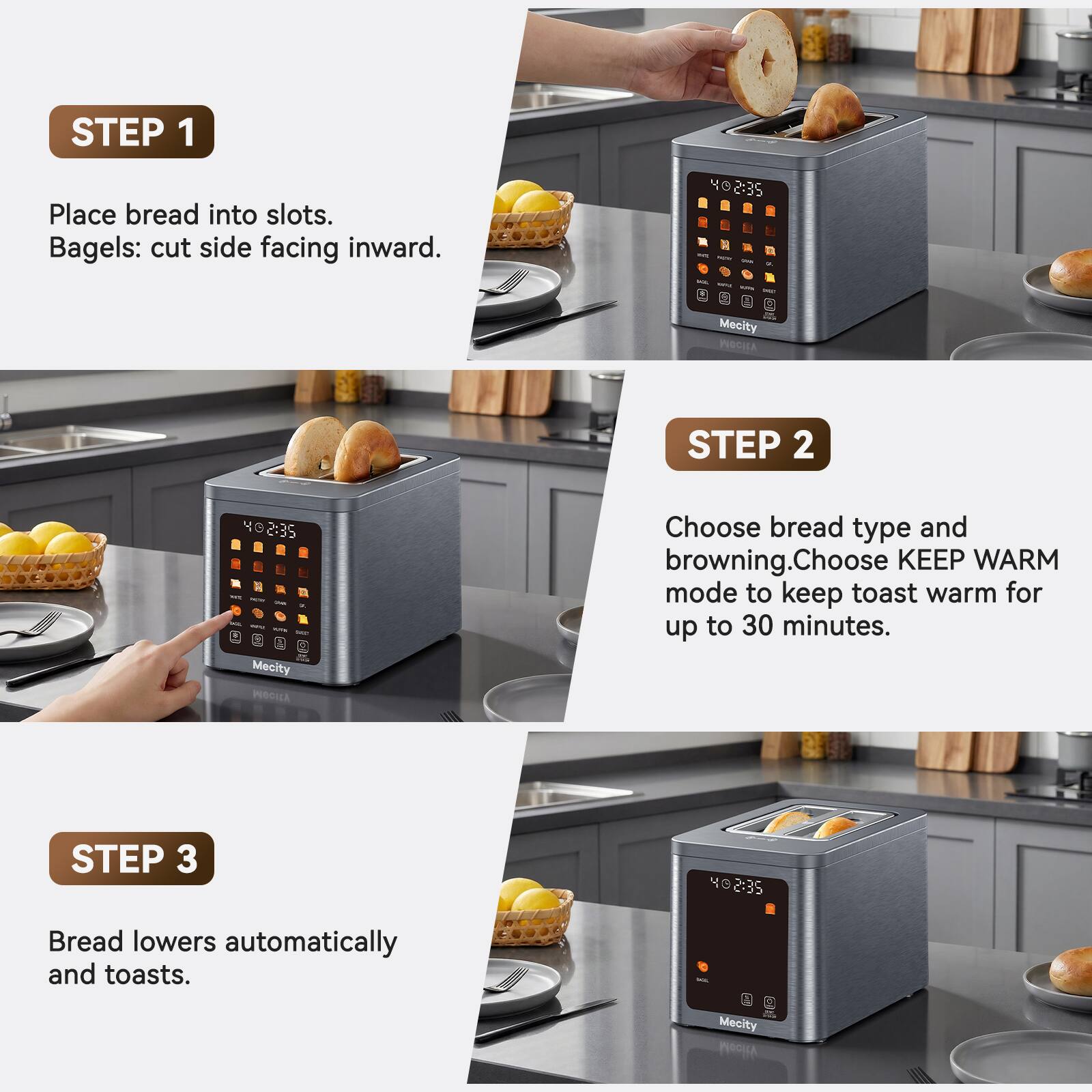 STEP 1
Place bread into slots. Bagels: cut side facing inward.

STEP 2
Choose bread type and browning. Choose KEEP WARM mode to keep toast warm for up to 30 minutes.

STEP 3
Bread lowers automatically and toasts.