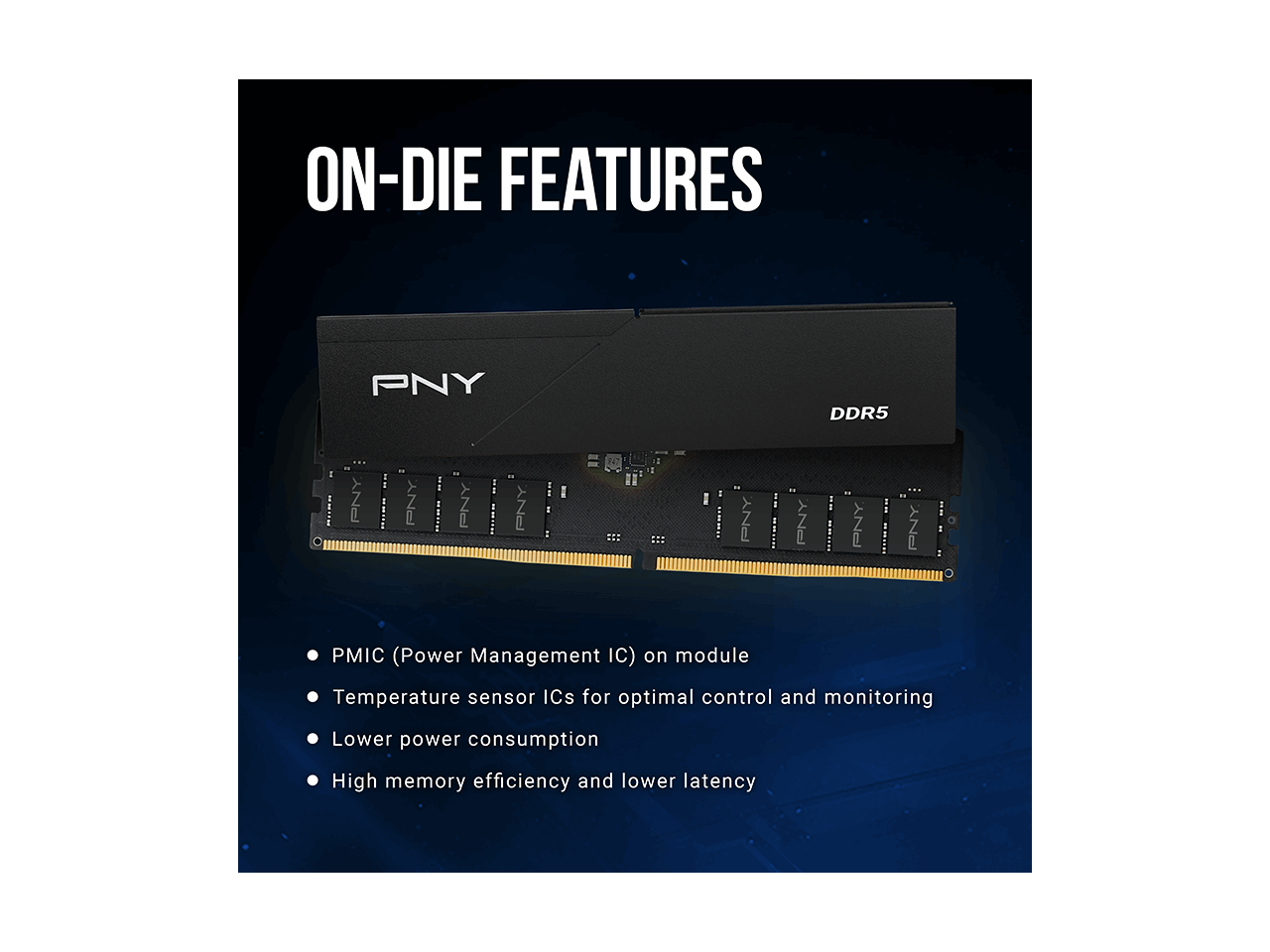 ON-DIE FEATURES

PNY DDR5

- PMIC (Power Management IC) on module
- Temperature sensor ICs for optimal control and monitoring
- Lower power consumption
- High memory efficiency and lower latency
