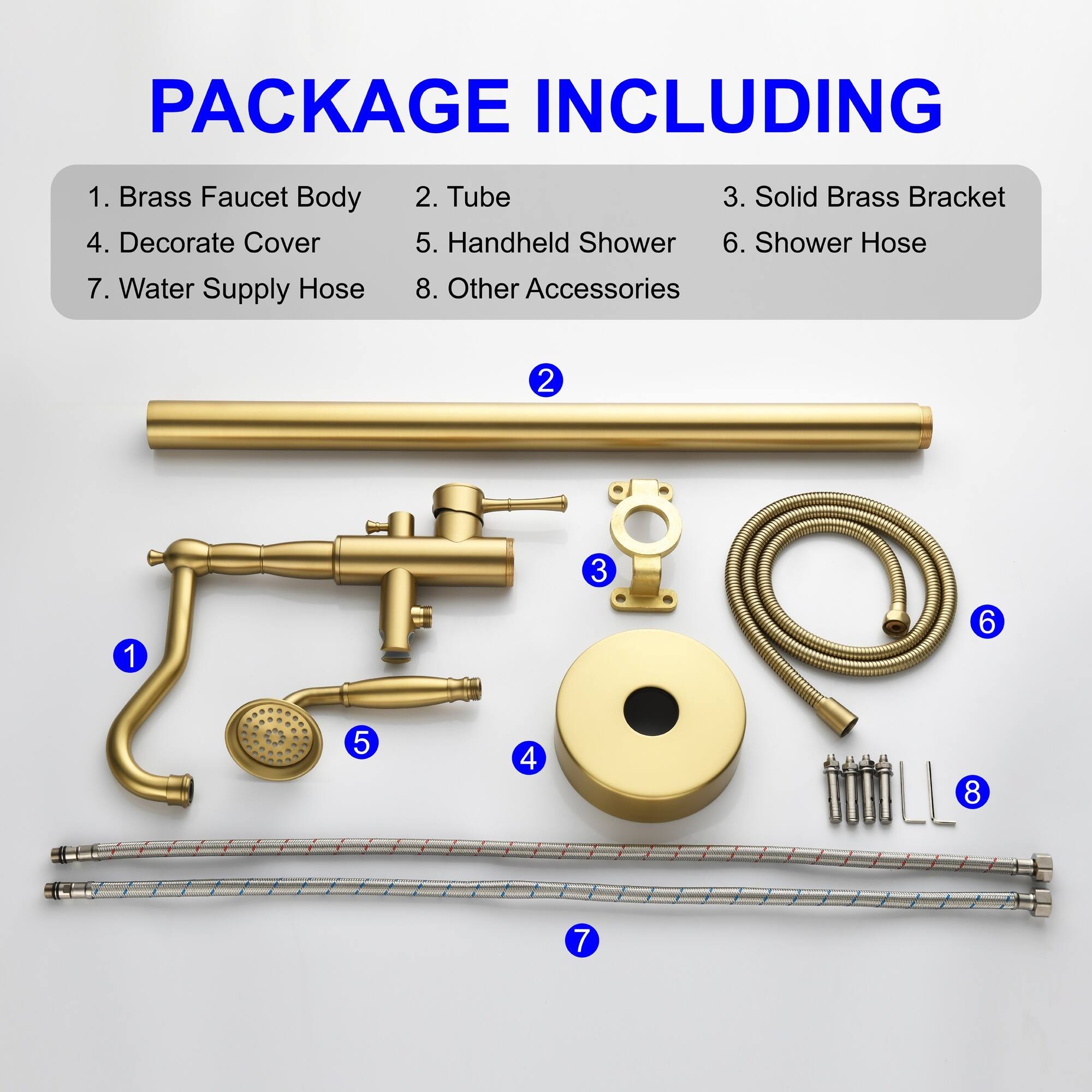 PACKAGE INCLUDING

1. Brass Faucet Body
2. Tube
3. Solid Brass Bracket
4. Decorate Cover
5. Handheld Shower
6. Shower Hose
7. Water Supply Hose
8. Other Accessories