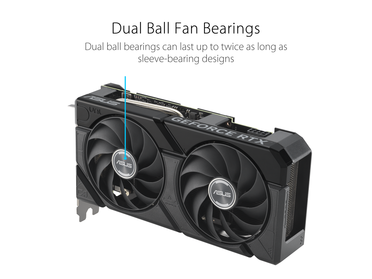 Dual Ball Fan Bearings  
Dual ball bearings can last up to twice as long as sleeve-bearing designs  

DETS TSU6 Ua H UnL GEFORCE RTX ASUS A DURE ASUS