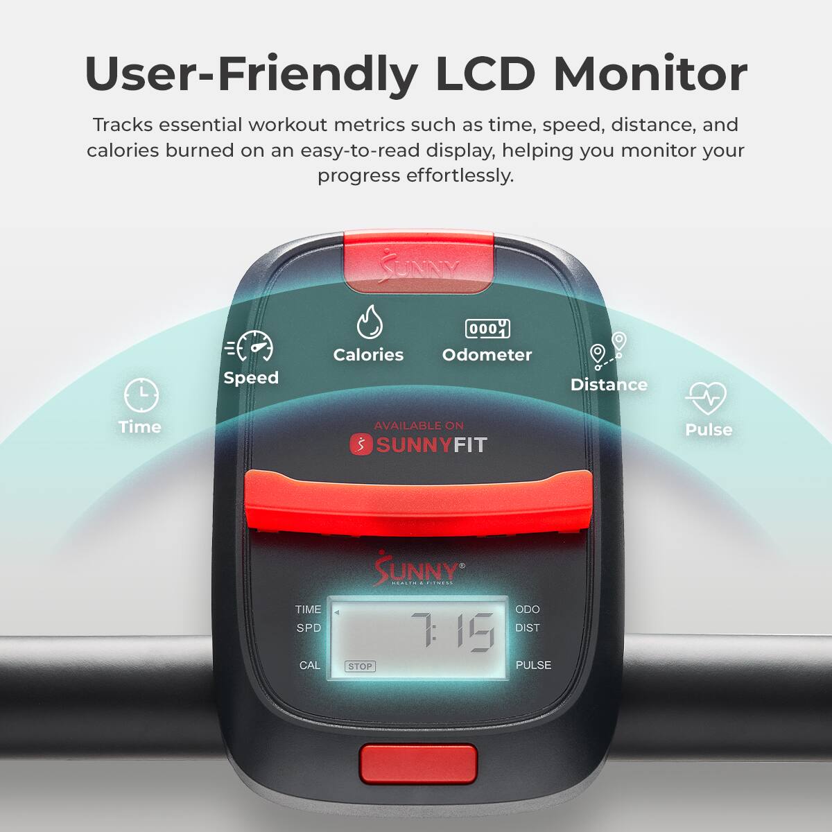 User-Friendly LCD Monitor Tracks essential workout metrics such as time, speed, distance, and calories burned on an easy-to-read display, helping you monitor your progress effortlessly. Speed 000 Calories Odometer Distance Time AVAILABLE ON SUNNYFIT Pulse SUNNY ... TIME SPD CAL STOP ODO DIST 7:15 PULSE
