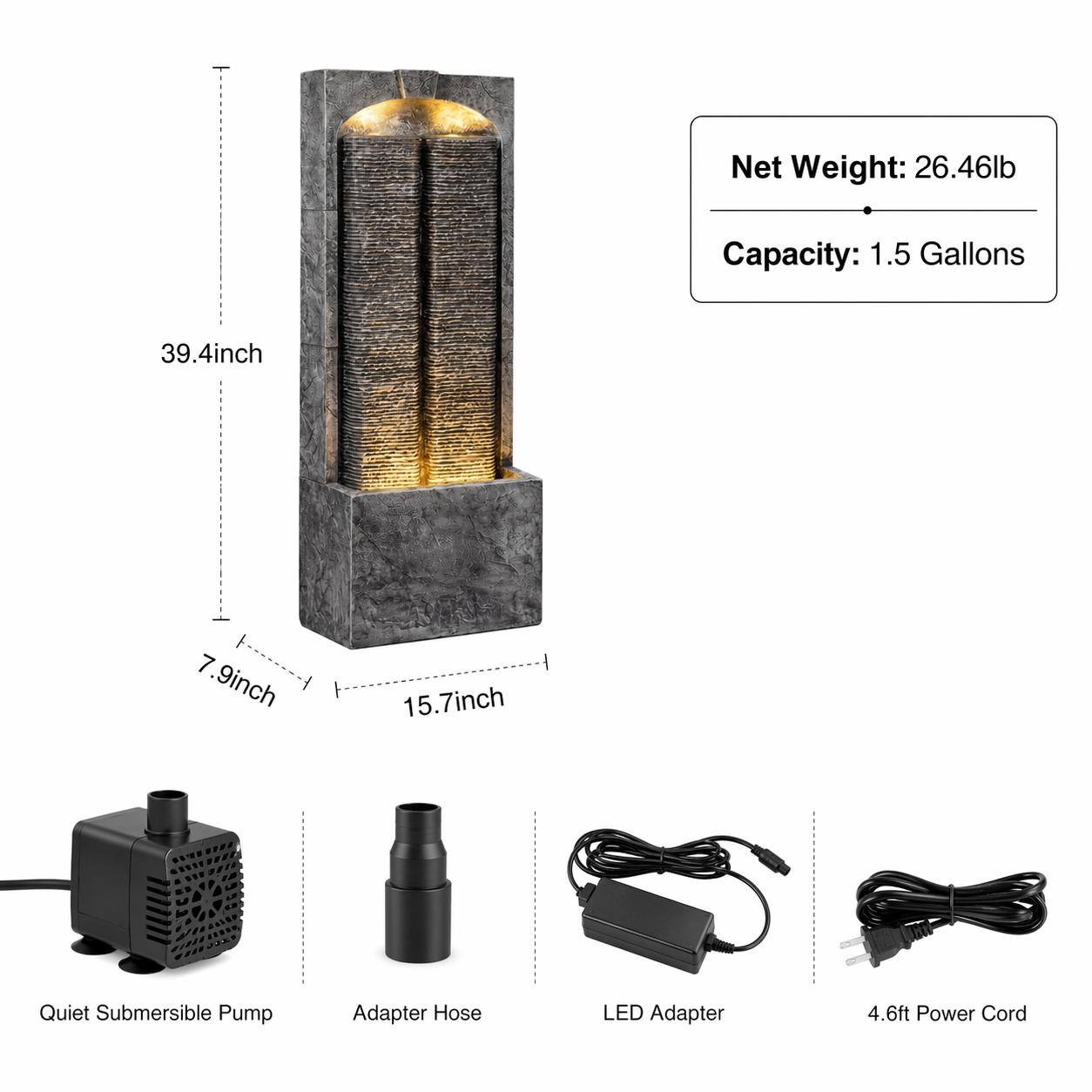 Net Weight: 26.46lb  
Capacity: 1.5 Gallons  
39.4inch  
7.9inch  
15.7inch  
Quiet Submersible Pump  
Adapter Hose  
LED Adapter  
4.6ft Power Cord