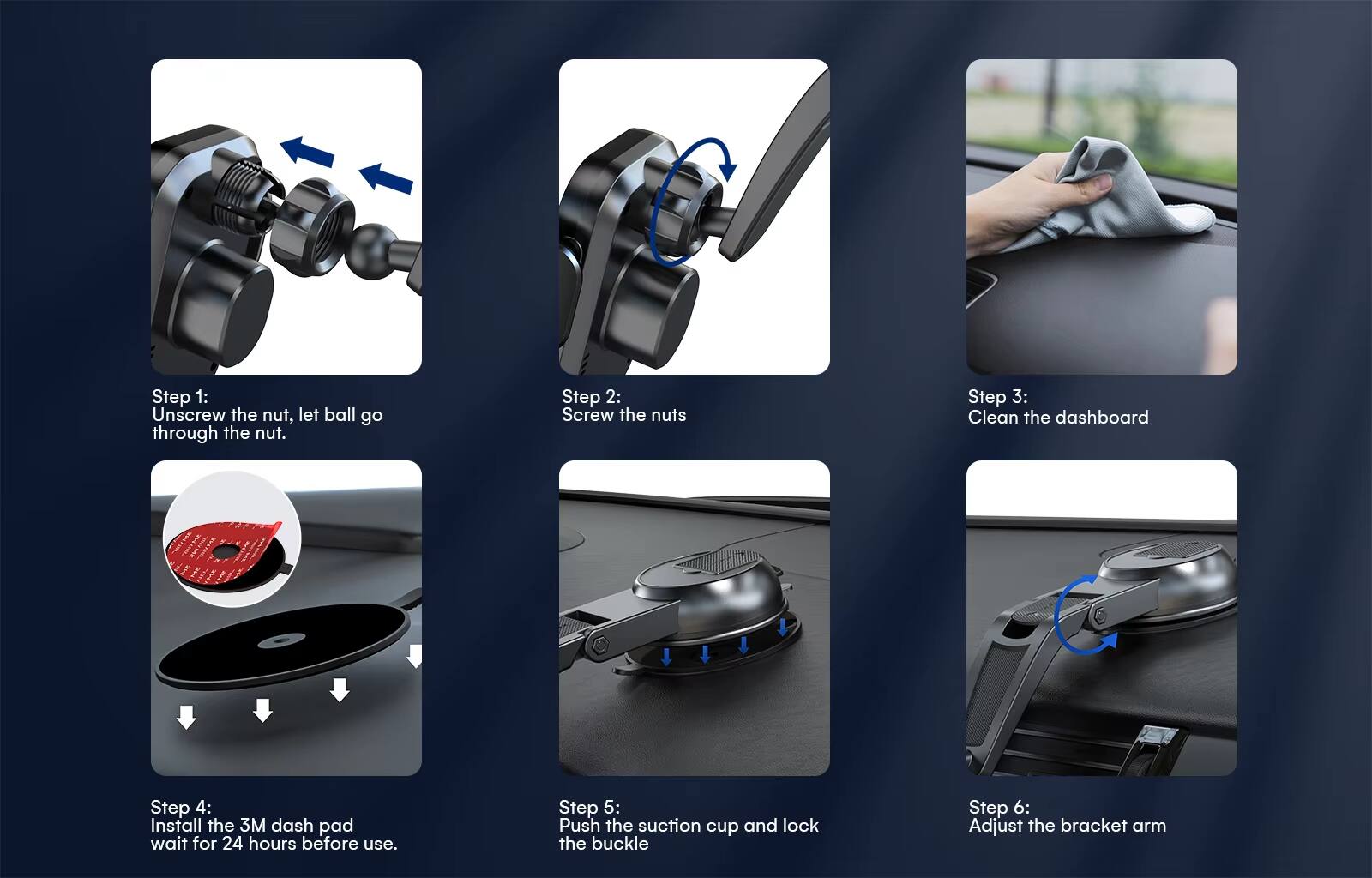 Step 1: Unscrew the nut, let ball go through the nut.  
Step 2: Screw the nuts  
Step 3: Clean the dashboard  
Step 4: Install the 3M dash pad wait for 24 hours before use.  
Step 5: Push the suction cup and lock the buckle  
Step 6: Adjust the bracket arm