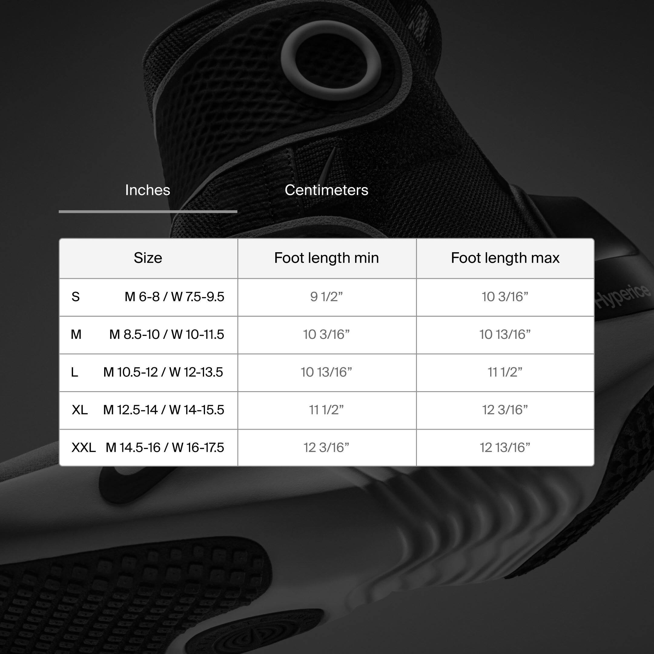 Inches | Centimeters

Size | Foot length min | Foot length max

S | M 6-8 / W 7.5-9.5 | 9 1/2" | 10 3/16"

M | M 8.5-10 / W 10-11.5 | 10 3/16" | 10 13/16"

L | M 10.5-12 / W 12-13.5 | 10 13/16" | 11 1/2"

XL | M 12.5-14 / W 14-15.5 | 11 1/2" | 12 3/16"

XXL | M 14.5-16 / W 16-17.5 | 12 3/16" | 12 13/16"