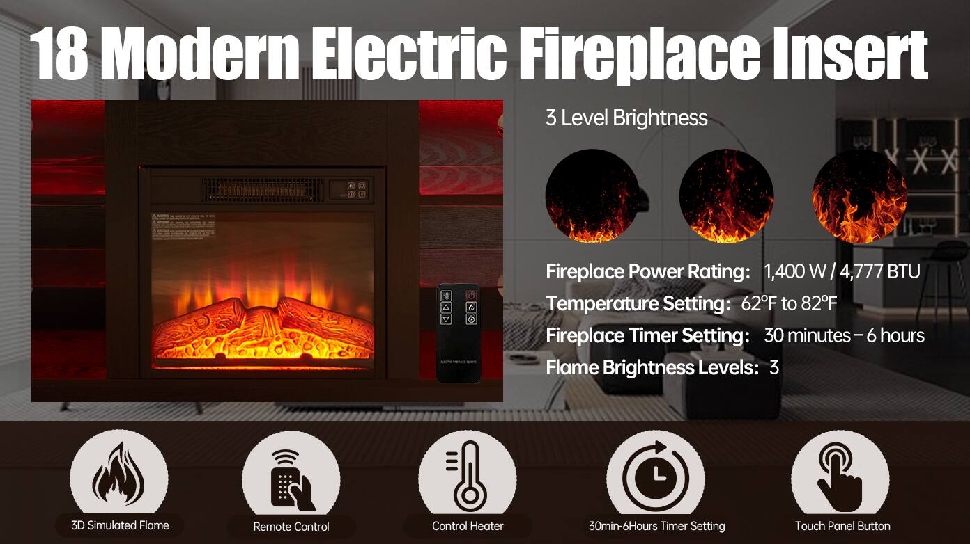18 Modern Electric Fireplace Insert

3 Level Brightness

Fireplace Power Rating: 1,400 W / 4,777 BTU  
Temperature Setting: 62°F to 82°F  
Fireplace Timer Setting: 30 minutes - 6 hours  
Flame Brightness Levels: 3

- 3D Simulated Flame
- Remote Control
- Control Heater
- 30min-6Hours Timer Setting
- Touch Panel Button
