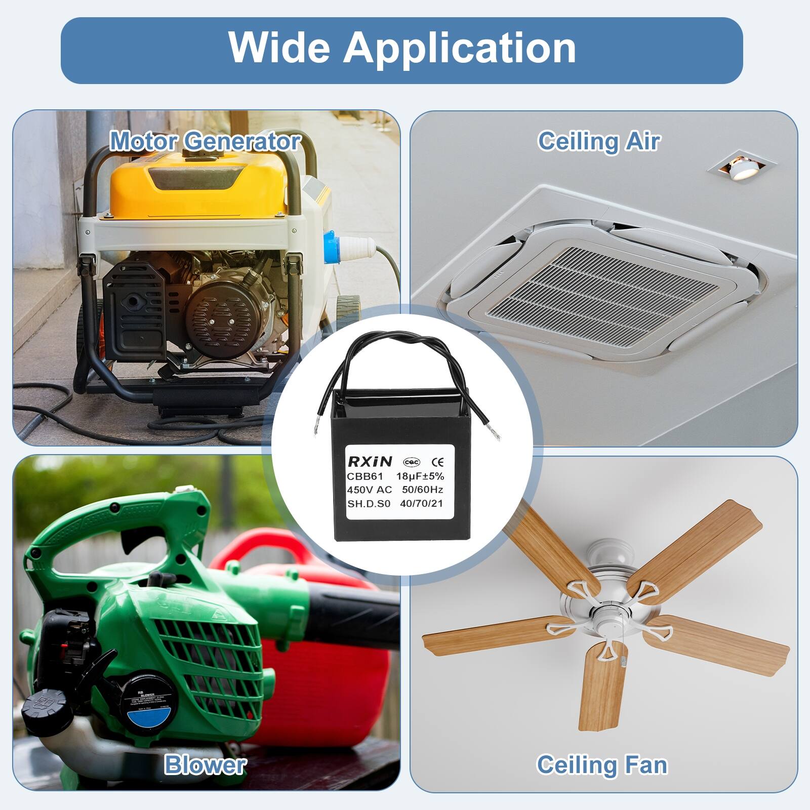 Wide Application

Motor Generator

Ceiling Air

Blower

Ceiling Fan

RXiN - CE CBB61 18F5% 450V AC 50/60Hz SH.D.SO 40/70/21