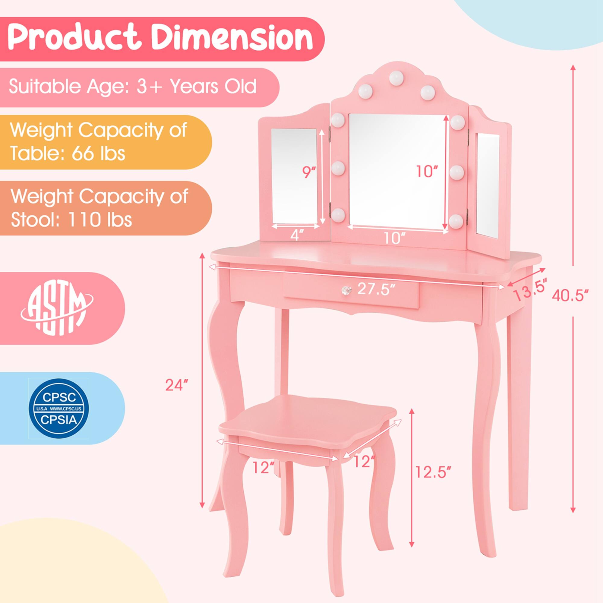 Product Dimension:
- Suitable Age: 3+ Years Old
- Weight Capacity of Table: 66 lbs
- Weight Capacity of Stool: 110 lbs

Dimensions:
- Table: 27.5" (width) x 40.5" (height) x 13.5" (depth)
- Stool: 12" (width) x 12.5" (height) x 12" (depth)
- Mirror: 10" (width) x 10" (height)
- Drawer: 9" (width) x 4" (height)