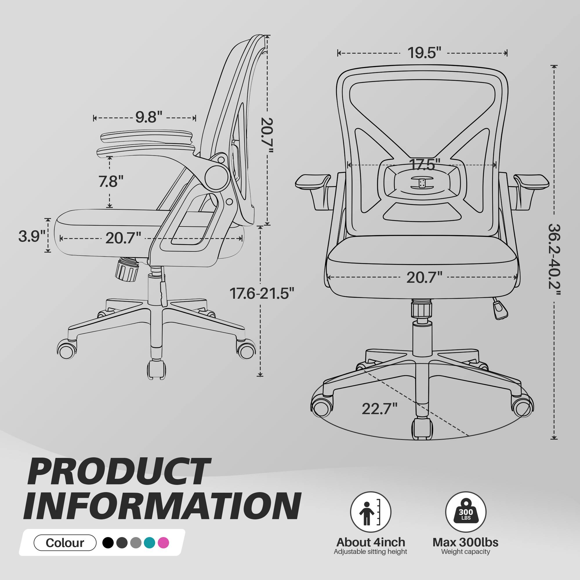 - k 19.5"
- 3.9"
- k 9.8"
- 7.8"
- 20.7"
- 17.6-21.5"
- 20.7"
- 36.2-40.2"
- 22.7"

PRODUCT INFORMATION

Colour

About 4inch Adjustable sitting height

Max 300lbs Weight capacity
