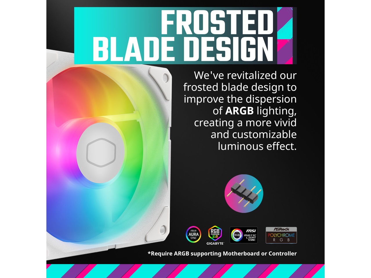 FROSTED BLADE DESIGN

We've revitalized our frosted blade design to improve the dispersion of ARGB lighting, creating a more vivid and customizable luminous effect.

*Require ARGB supporting Motherboard or Controller

AURA SYNC  
GIGABYTE  
RGB  
msi  
RGB LIGHT GUN  
ISRock  
POLYCHROME RGB SYNC
