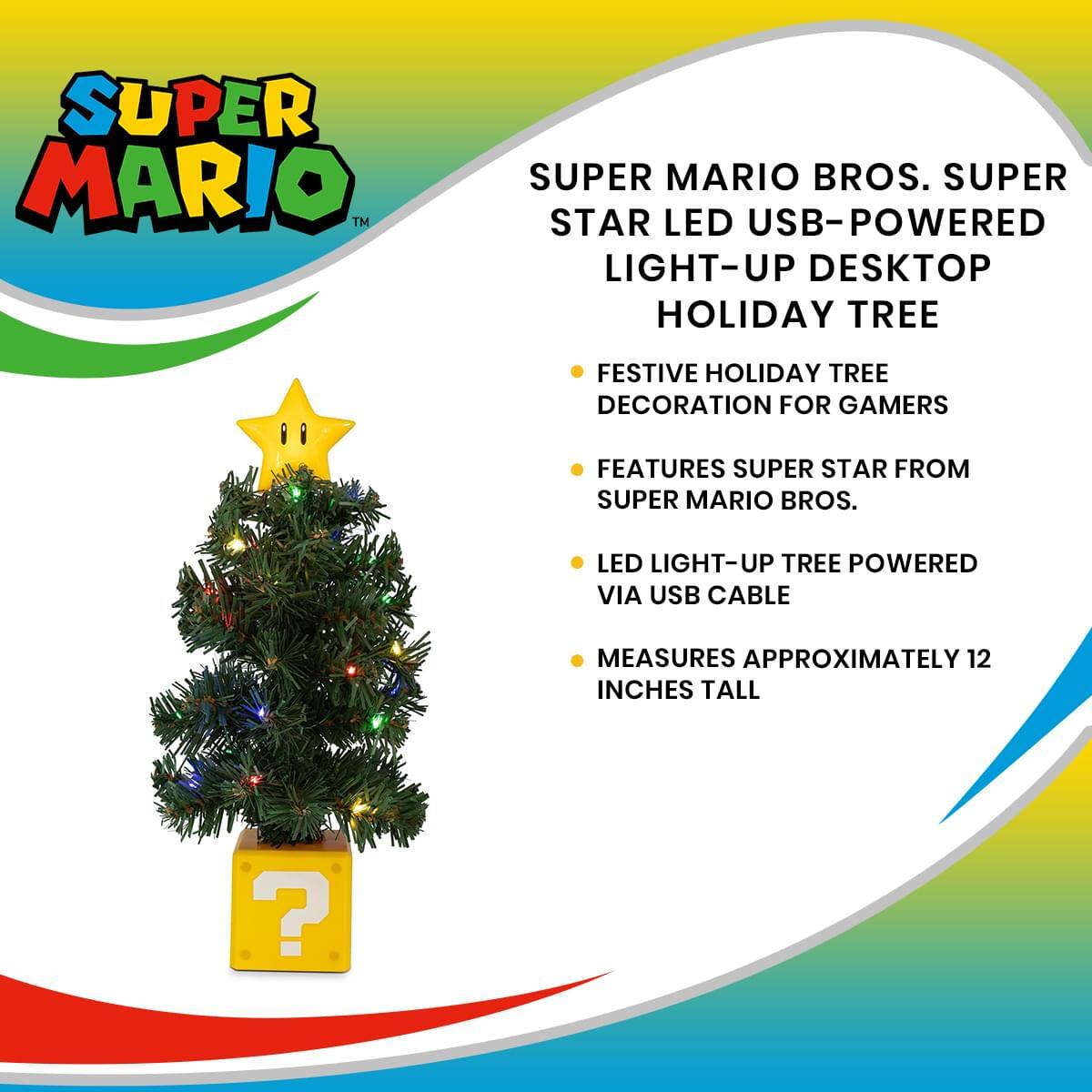 SUPER MARIO™ SUPER MARIO BROS. SUPER STAR LED USB-POWERED LIGHT-UP DESKTOP HOLIDAY TREE

FESTIVE HOLIDAY TREE DECORATION FOR GAMERS

FEATURES SUPER STAR FROM SUPER MARIO BROS.

LED LIGHT-UP TREE POWERED VIA USB CABLE

MEASURES APPROXIMATELY 12 INCHES TALL