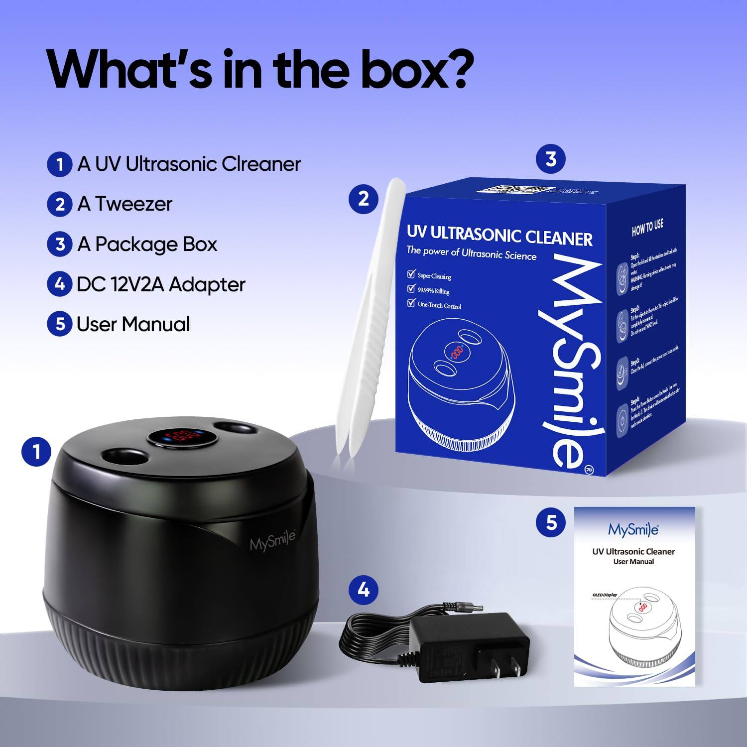 What's in the box?

1. A UV Ultrasonic Cleaner
2. A Tweezer
3. A Package Box
4. DC 12V2A Adapter
5. User Manual

MySmile UV Ultrasonic Cleaner

The power of Ultrasonic Science - Super Cleaning - 99.99% Killing - One-Touch Control

MySmile UV Ultrasonic Cleaner User Manual