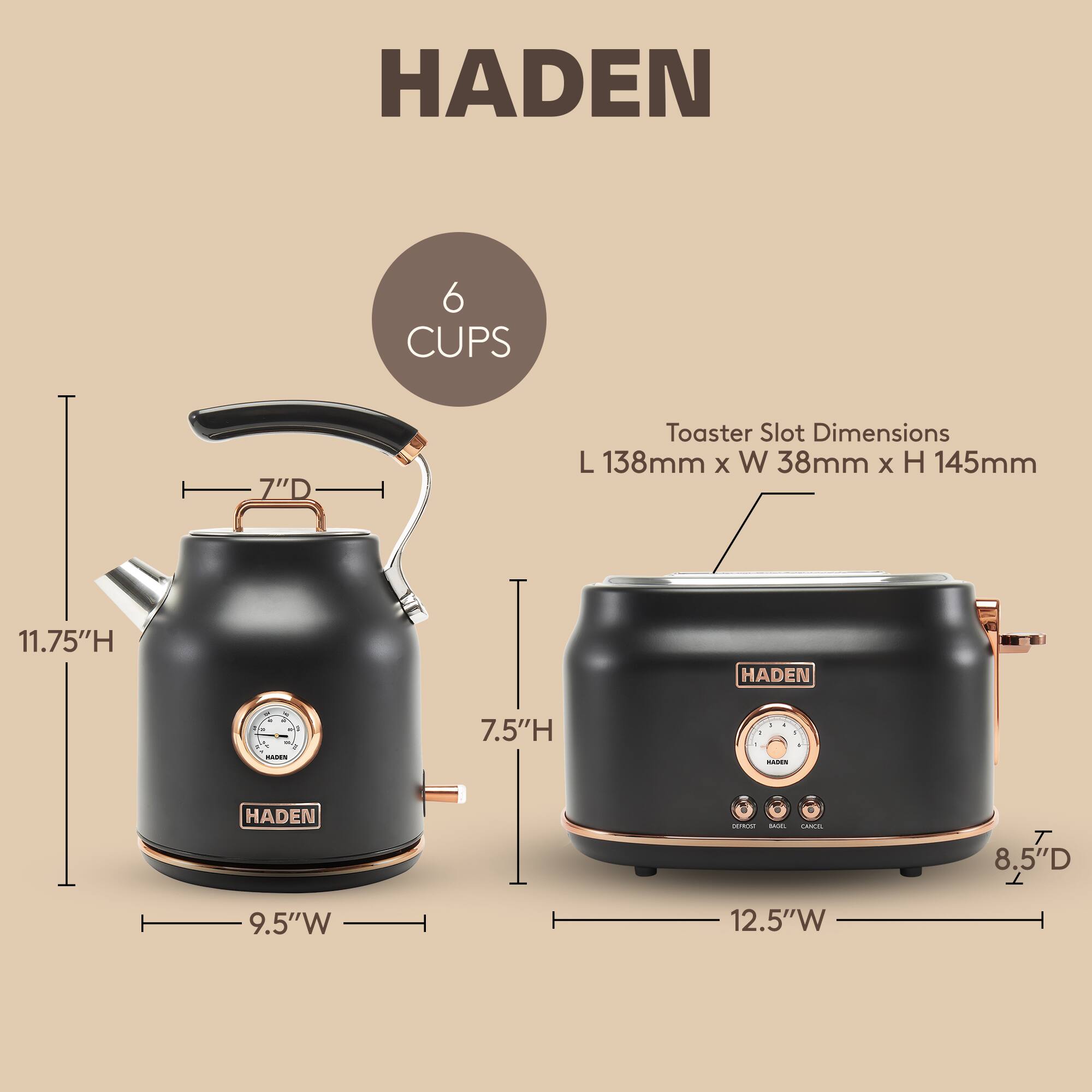 HADEN 6 CUPS 7"D Toaster Slot Dimensions L 138mm x W 38mm x H 145mm 11.75"H HADEN 7.5"H HADEN 8.5"D 9.5"W 12.5"W