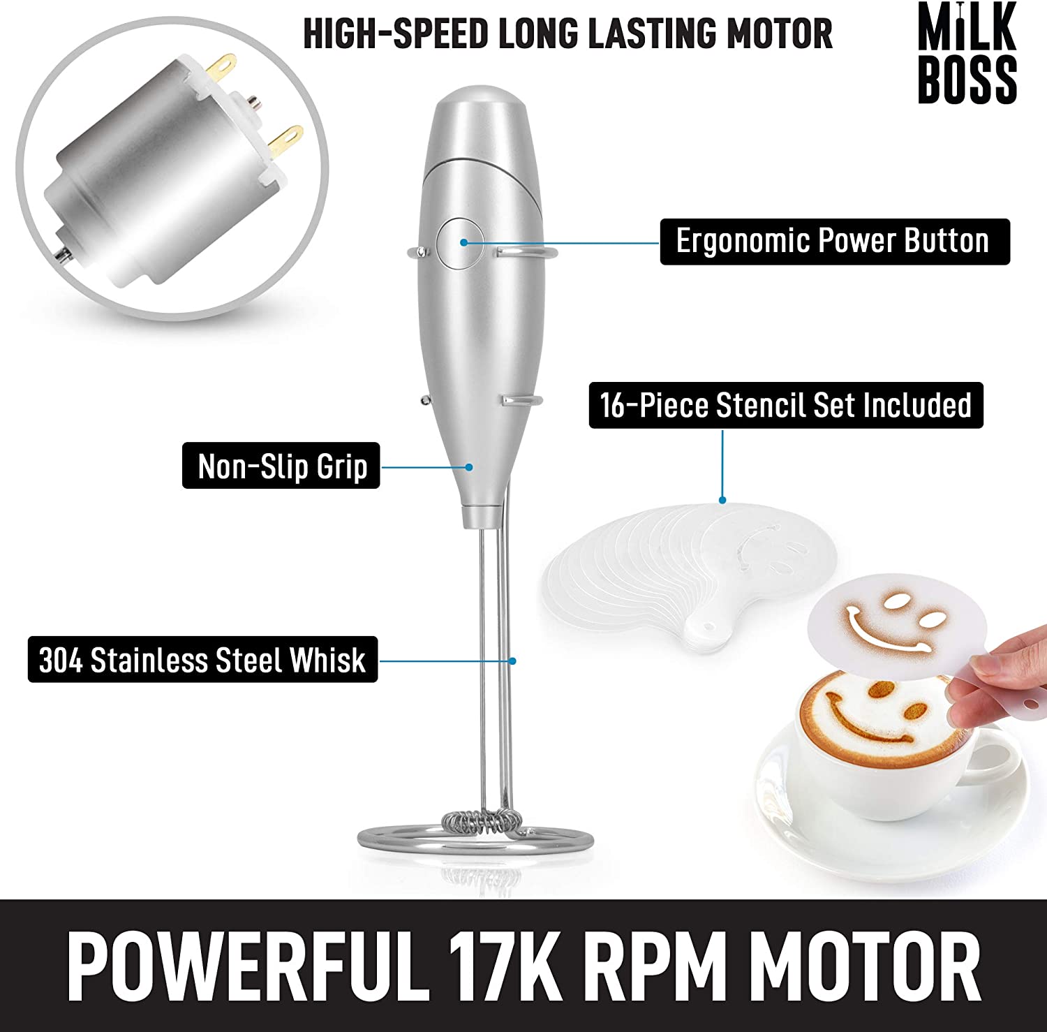 HIGH-SPEED LONG LASTING MOTOR  
MILK BOSS  

- Ergonomic Power Button  
- Non-Slip Grip  
- 16-Piece Stencil Set Included  
- 304 Stainless Steel Whisk  

POWERFUL 17K RPM MOTOR