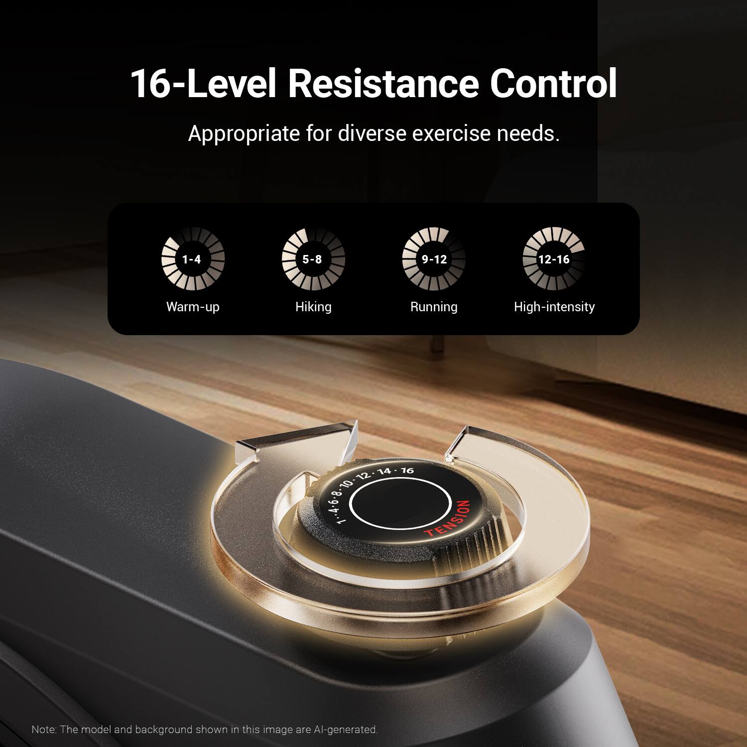 16-Level Resistance Control  
Appropriate for diverse exercise needs.  

1-4 5-8 9-12 12-16  
Warm-up Hiking Running High-intensity  

14 12 10 0-B.g.p.l  

16 TENSION  

Note: The model and background shown in this image are AI-generated