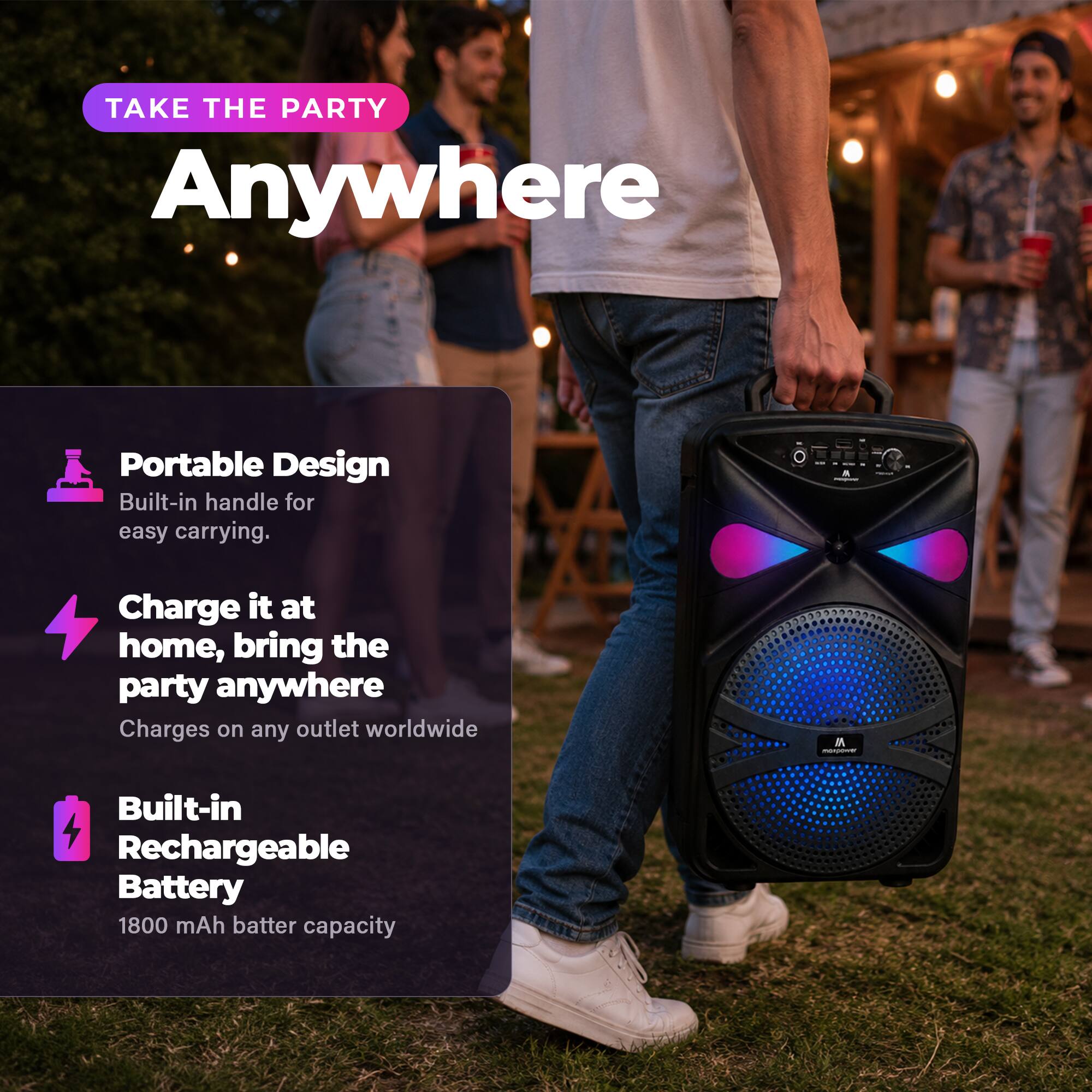 TAKE THE PARTY Anywhere

Portable Design
Built-in handle for easy carrying.

Charge it at home, bring the party anywhere
Charges on any outlet worldwide

Built-in Rechargeable Battery
1800 mAh battery capacity