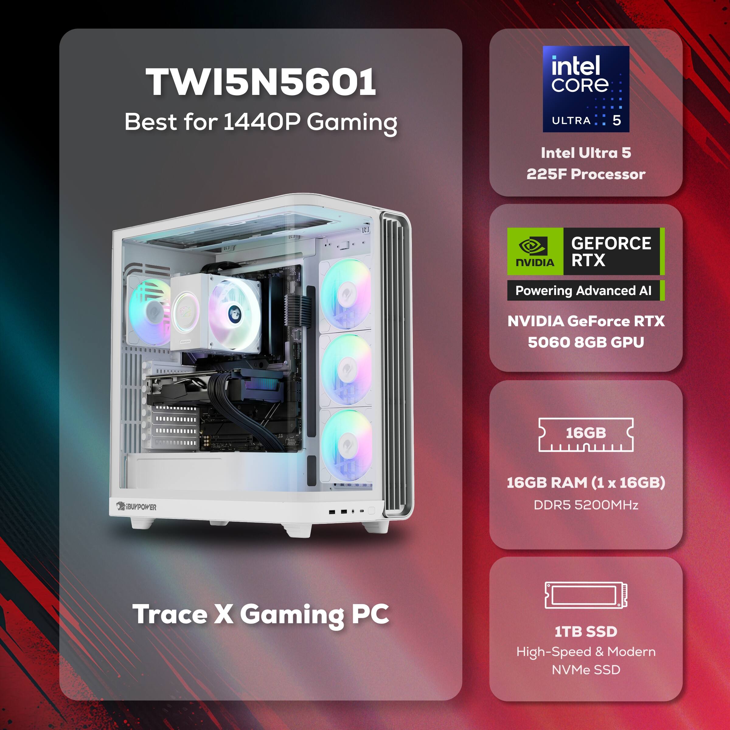 TWI5N5601 Best for 1440P Gaming  
Intel Core Ultra 5 225F Processor  
NVIDIA GeForce RTX 5060 8GB GPU  
16GB RAM (1 x 16GB) DDR5 5200MHz  
1TB SSD High-Speed & Modern NVMe SSD
