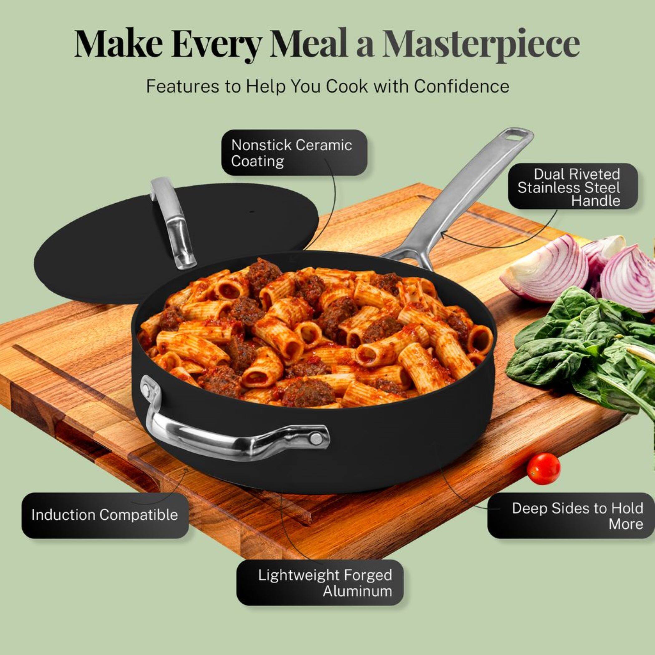 Make Every Meal a Masterpiece

Features to Help You Cook with Confidence

- Nonstick Ceramic Coating
- Dual Riveted Stainless Steel Handle
- Induction Compatible
- Lightweight Forged Aluminum
- Deep Sides to Hold More