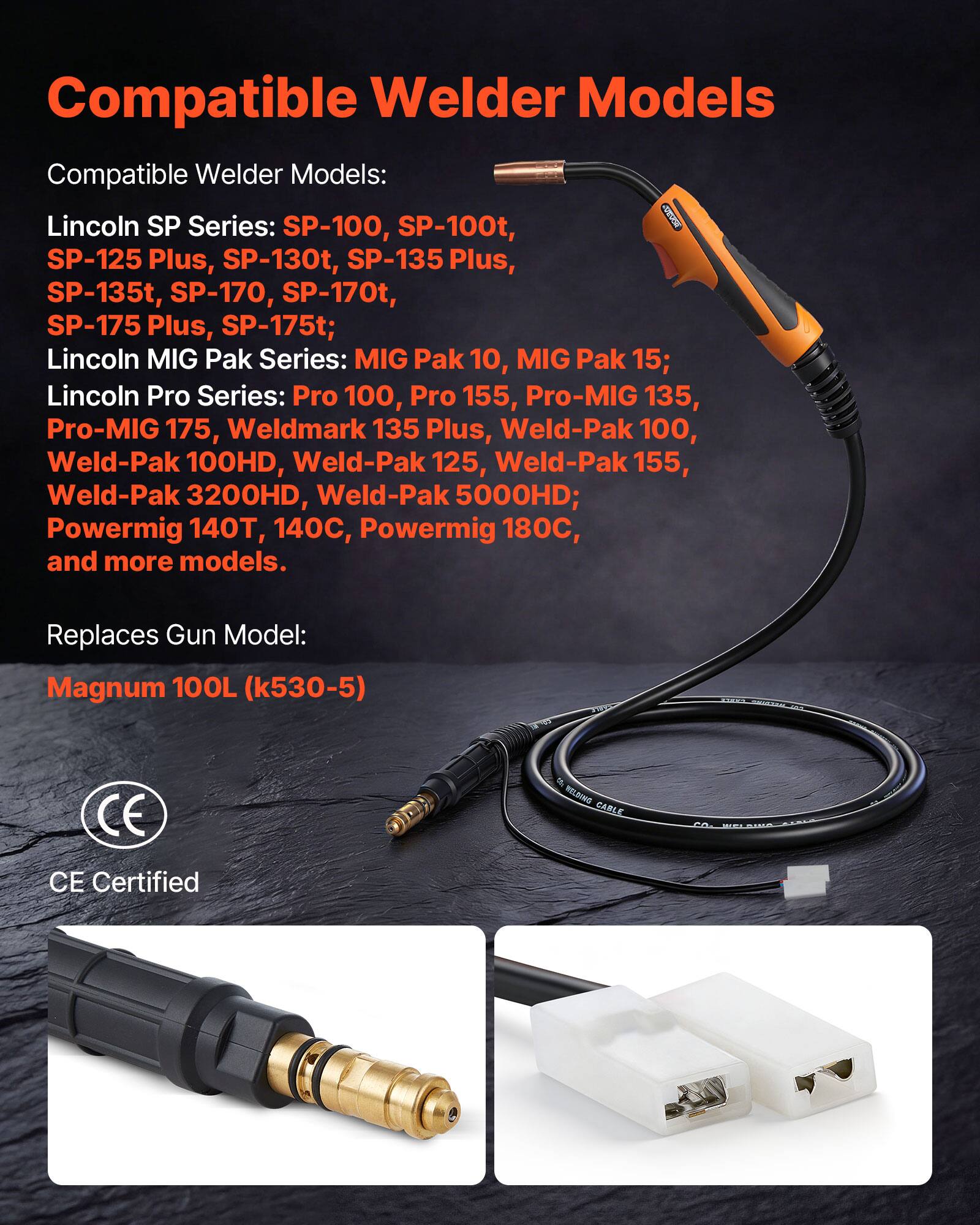Compatible Welder Models

Compatible Welder Models:
- Lincoln SP Series: SP-100, SP-100t, SP-125 Plus, SP-130t, SP-135 Plus, SP-135t, SP-170, SP-170t, SP-175 Plus, SP-175t
- Lincoln MIG Pak Series: MIG Pak 10, MIG Pak 15
- Lincoln Pro Series: Pro 100, Pro 155, Pro-MIG 135, Pro-MIG 175, Weldmark 135 Plus, Weld-Pak 100, Weld-Pak 100HD, Weld-Pak 125, Weld-Pak 155, Weld-Pak 3200HD, Weld-Pak 5000HD
- Powermig 140T, 140C, Powermig 180C, and more models

Replaces Gun Model:
- Magnum 100L (k530-5)

CE Certified