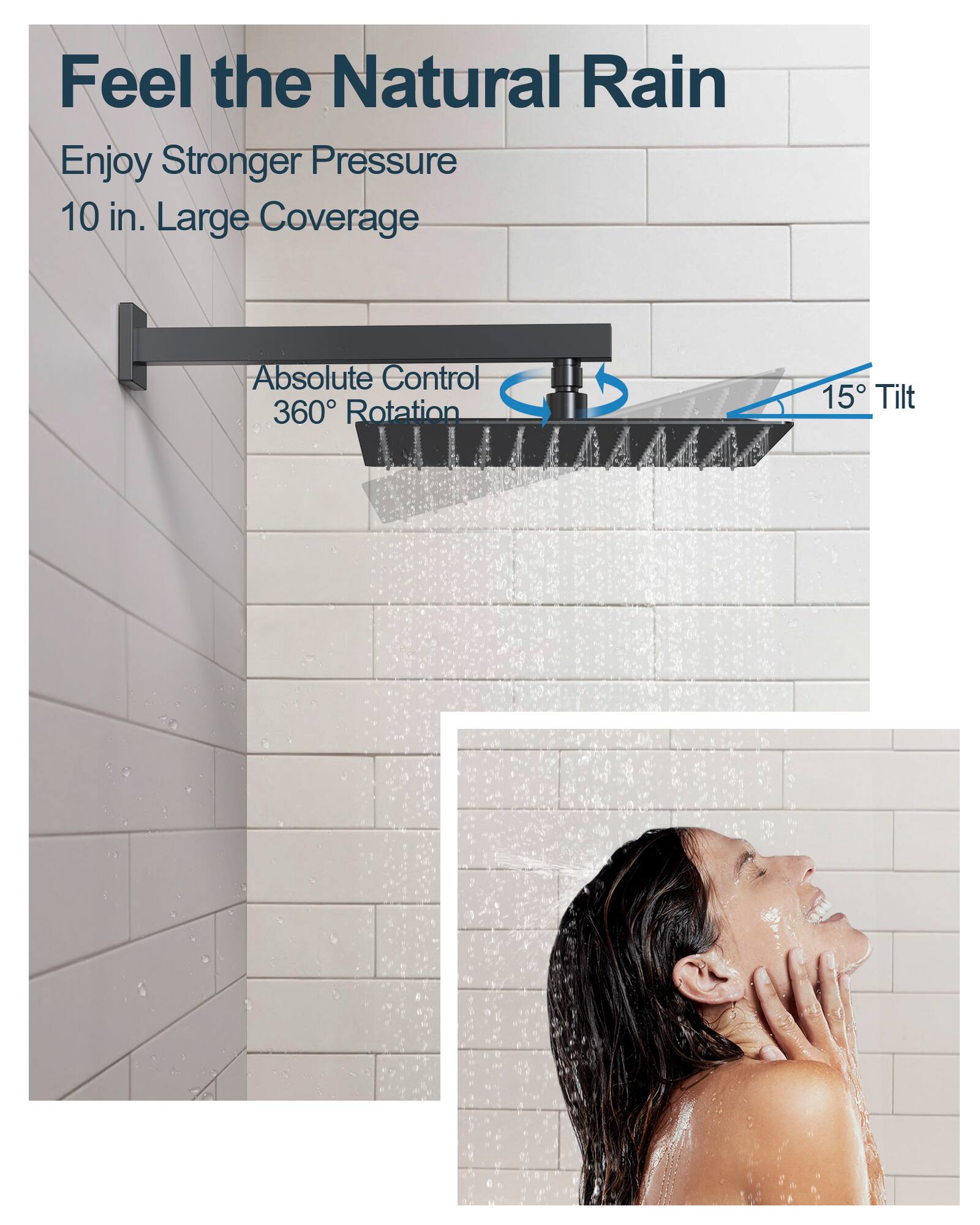 Feel the Natural Rain

Enjoy Stronger Pressure  
10 in. Large Coverage

Absolute Control  
360° Rotation  
15° Tilt