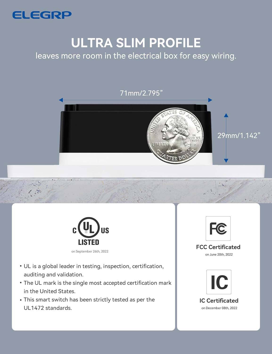 ELEGRP ULTRA SLIM PROFILE leaves more room in the electrical box for easy wiring. 71mm/2.795" STATES OF UNITED AMERICA IK 29mm/1.142" GOD WE TRUST LIBERTY QUARTER DOLLAR. UL LISTED on September 26th, 2022. FCC Certificated on June 20th, 2022. UL is a global leader in testing, inspection, certification, auditing, and validation. The UL mark is the single most accepted certification mark in the United States. This smart switch has been strictly tested as per the UL 1472 standards. IC Certificated on December 08th, 2022.