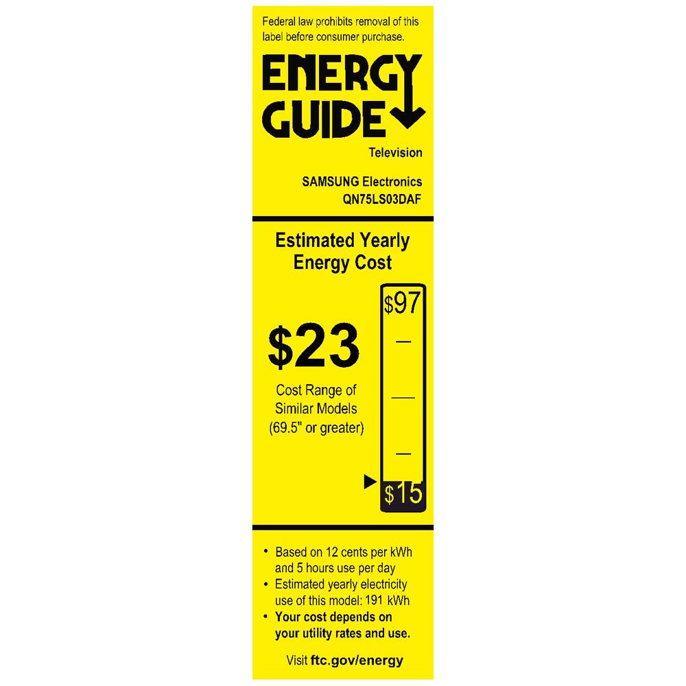 Federal law prohibits removal of this label before consumer purchase.

**ENERGY GUIDE**  
Television

SAMSUNG Electronics  
QN75LS03DAF

**Estimated Yearly Energy Cost**  
$23

Cost Range of Similar Models (69.5" or greater)  
$15

---

- Based on 12 cents per kWh and 5 hours use per day
- Estimated yearly electricity use of this model: 191 kWh
- Your cost depends on your utility rates and use.

Visit ftc.gov/energy